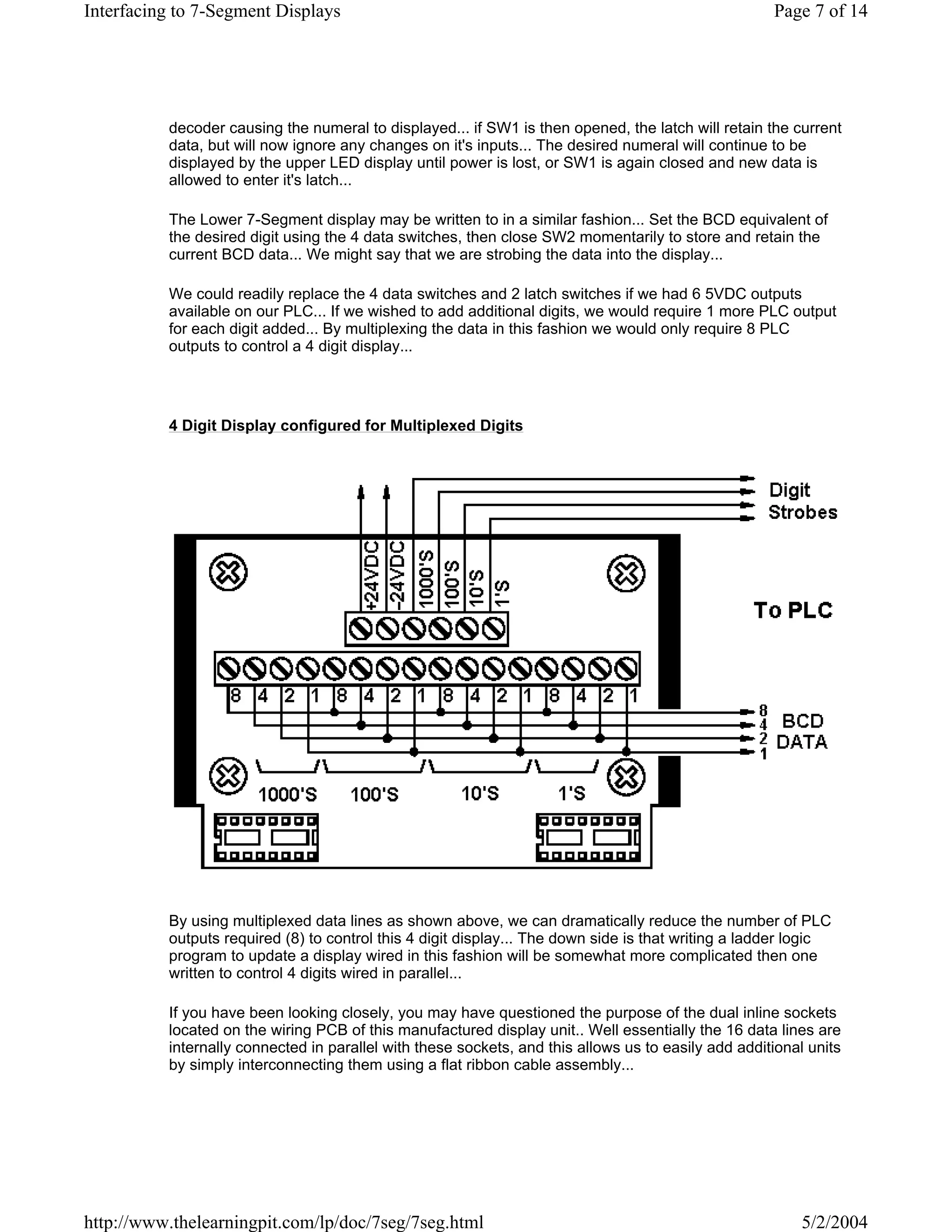Interfacing to 7-Segment Displays                                                                    Page 7 of 14




          decoder causing the numeral to displayed... if SW1 is then opened, the latch will retain the current
          data, but will now ignore any changes on it's inputs... The desired numeral will continue to be
          displayed by the upper LED display until power is lost, or SW1 is again closed and new data is
          allowed to enter it's latch...

          The Lower 7-Segment display may be written to in a similar fashion... Set the BCD equivalent of
          the desired digit using the 4 data switches, then close SW2 momentarily to store and retain the
          current BCD data... We might say that we are strobing the data into the display...

          We could readily replace the 4 data switches and 2 latch switches if we had 6 5VDC outputs
          available on our PLC... If we wished to add additional digits, we would require 1 more PLC output
          for each digit added... By multiplexing the data in this fashion we would only require 8 PLC
          outputs to control a 4 digit display...




          4 Digit Display configured for Multiplexed Digits




          By using multiplexed data lines as shown above, we can dramatically reduce the number of PLC
          outputs required (8) to control this 4 digit display... The down side is that writing a ladder logic
          program to update a display wired in this fashion will be somewhat more complicated then one
          written to control 4 digits wired in parallel...

          If you have been looking closely, you may have questioned the purpose of the dual inline sockets
          located on the wiring PCB of this manufactured display unit.. Well essentially the 16 data lines are
          internally connected in parallel with these sockets, and this allows us to easily add additional units
          by simply interconnecting them using a flat ribbon cable assembly...




http://www.thelearningpit.com/lp/doc/7seg/7seg.html                                                       5/2/2004
 