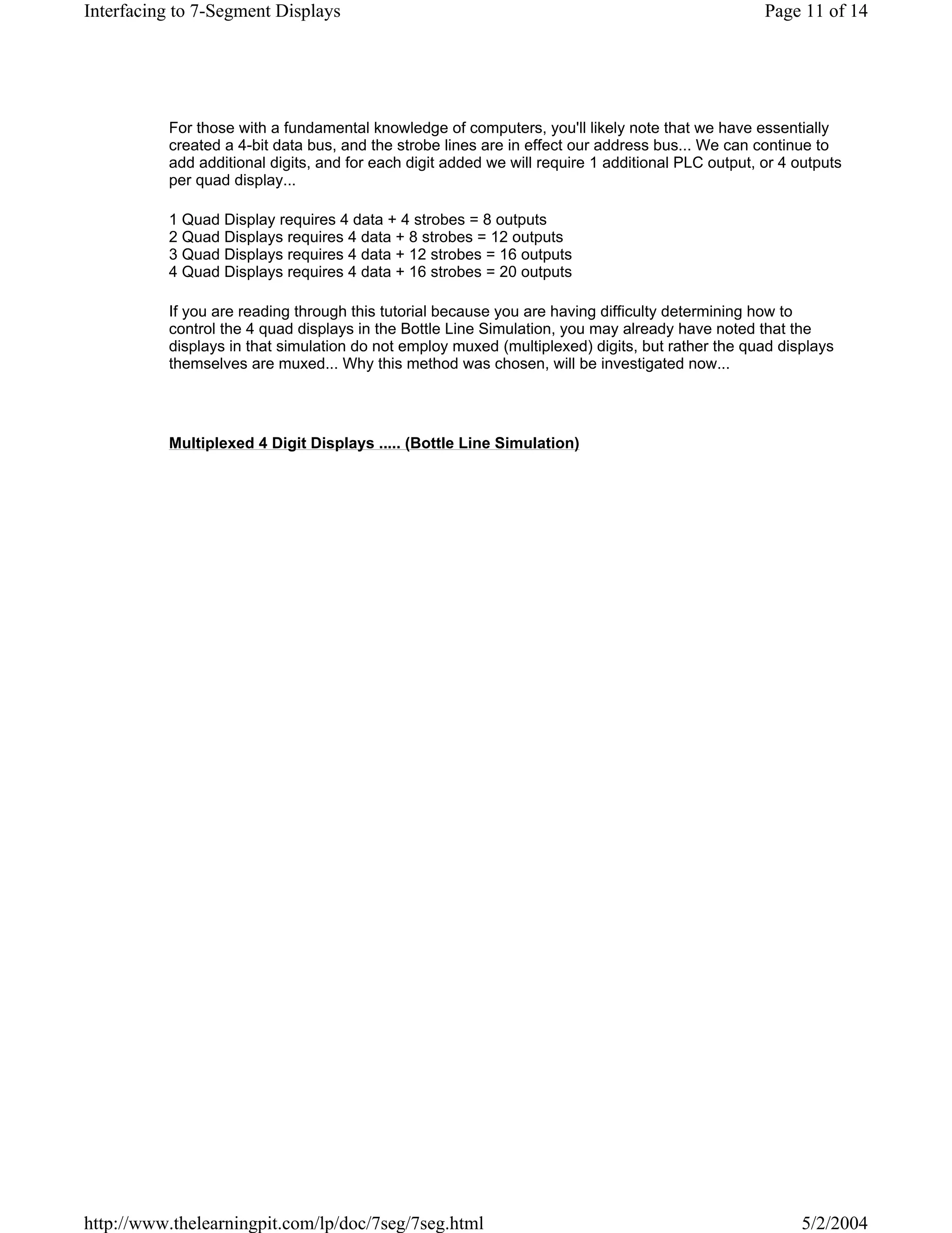 Interfacing to 7-Segment Displays                                                                  Page 11 of 14




          For those with a fundamental knowledge of computers, you'll likely note that we have essentially
          created a 4-bit data bus, and the strobe lines are in effect our address bus... We can continue to
          add additional digits, and for each digit added we will require 1 additional PLC output, or 4 outputs
          per quad display...

          1 Quad Display requires 4 data + 4 strobes = 8 outputs
          2 Quad Displays requires 4 data + 8 strobes = 12 outputs
          3 Quad Displays requires 4 data + 12 strobes = 16 outputs
          4 Quad Displays requires 4 data + 16 strobes = 20 outputs

          If you are reading through this tutorial because you are having difficulty determining how to
          control the 4 quad displays in the Bottle Line Simulation, you may already have noted that the
          displays in that simulation do not employ muxed (multiplexed) digits, but rather the quad displays
          themselves are muxed... Why this method was chosen, will be investigated now...




          Multiplexed 4 Digit Displays ..... (Bottle Line Simulation)




http://www.thelearningpit.com/lp/doc/7seg/7seg.html                                                     5/2/2004
 