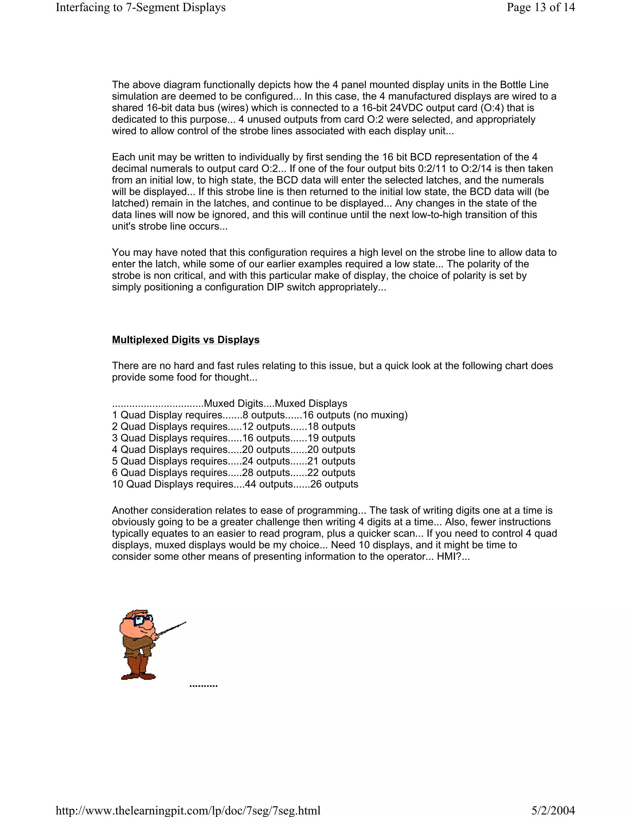 Interfacing to 7-Segment Displays                                                                      Page 13 of 14




          The above diagram functionally depicts how the 4 panel mounted display units in the Bottle Line
          simulation are deemed to be configured... In this case, the 4 manufactured displays are wired to a
          shared 16-bit data bus (wires) which is connected to a 16-bit 24VDC output card (O:4) that is
          dedicated to this purpose... 4 unused outputs from card O:2 were selected, and appropriately
          wired to allow control of the strobe lines associated with each display unit...

          Each unit may be written to individually by first sending the 16 bit BCD representation of the 4
          decimal numerals to output card O:2... If one of the four output bits 0:2/11 to O:2/14 is then taken
          from an initial low, to high state, the BCD data will enter the selected latches, and the numerals
          will be displayed... If this strobe line is then returned to the initial low state, the BCD data will (be
          latched) remain in the latches, and continue to be displayed... Any changes in the state of the
          data lines will now be ignored, and this will continue until the next low-to-high transition of this
          unit's strobe line occurs...

          You may have noted that this configuration requires a high level on the strobe line to allow data to
          enter the latch, while some of our earlier examples required a low state... The polarity of the
          strobe is non critical, and with this particular make of display, the choice of polarity is set by
          simply positioning a configuration DIP switch appropriately...




          Multiplexed Digits vs Displays

          There are no hard and fast rules relating to this issue, but a quick look at the following chart does
          provide some food for thought...

          ................................Muxed Digits....Muxed Displays
          1 Quad Display requires.......8 outputs......16 outputs (no muxing)
          2 Quad Displays requires.....12 outputs......18 outputs
          3 Quad Displays requires.....16 outputs......19 outputs
          4 Quad Displays requires.....20 outputs......20 outputs
          5 Quad Displays requires.....24 outputs......21 outputs
          6 Quad Displays requires.....28 outputs......22 outputs
          10 Quad Displays requires....44 outputs......26 outputs

          Another consideration relates to ease of programming... The task of writing digits one at a time is
          obviously going to be a greater challenge then writing 4 digits at a time... Also, fewer instructions
          typically equates to an easier to read program, plus a quicker scan... If you need to control 4 quad
          displays, muxed displays would be my choice... Need 10 displays, and it might be time to
          consider some other means of presenting information to the operator... HMI?...




                            ..........




http://www.thelearningpit.com/lp/doc/7seg/7seg.html                                                          5/2/2004
 
