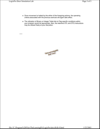 LogixPro Door Simulation Lab                                                                         Page 5 of 5




                     Once movement is halted by the either of the foregoing actions, the operating
                     criteria associated with the previous exercise will again take effect.

                     The utilization of Binary or Integer Table bits to Flag specific conditions within
                     your program would be appropriate. Also, the retentive OTL and OTU instructions
                     may be utilized freely at your discretion.




            ......




file://C:Program%20FilesTheLearningPitLogixProdocdldl-rl.html                                       1/22/2003
 