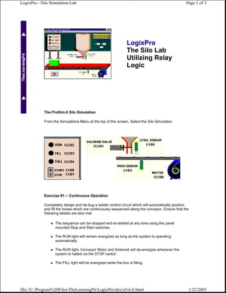 LogixPro - Silo Simulation Lab                                                                   Page 1 of 3




                                                                  LogixPro
                                                                  The Silo Lab
                                                                  Utilizing Relay
                                                                  Logic




            The ProSim-II Silo Simulation

            From the Simulations Menu at the top of the screen, Select the Silo Simulation




            Exercise #1 -- Continuous Operation

            Completely design and de-bug a ladder control circuit which will automatically position
            and fill the boxes which are continuously sequenced along the conveyor. Ensure that the
            following details are also met:

                   The sequence can be stopped and re-started at any time using the panel
                   mounted Stop and Start switches.

                   The RUN light will remain energized as long as the system is operating
                   automatically.

                   The RUN light, Conveyor Motor and Solenoid will de-energize whenever the
                   system is halted via the STOP switch.

                   The FILL light will be energized while the box is filling.




file://C:Program%20FilesTheLearningPitLogixProdocslsl-rl.html                               1/22/2003
 