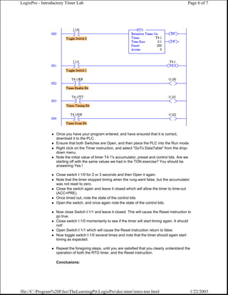LogixPro - Introductory Timer Lab                                                                    Page 6 of 7




                  Once you have your program entered, and have ensured that it is correct,
                  download it to the PLC.
                  Ensure that both Switches are Open, and then place the PLC into the Run mode.
                  Right click on the Timer instruction, and select "GoTo DataTable" from the drop-
                  down menu.
                  Note the initial value of timer T4:1's accumulator, preset and control bits. Are we
                  starting off with the same values we had in the TON exercise? You should be
                  answering Yes.!

                  Close switch I:1/0 for 2 or 3 seconds and then Open it again.
                  Note that the timer stopped timing when the rung went false, but the accumulator
                  was not reset to zero.
                  Close the switch again and leave it closed which will allow the timer to time-out
                  (ACC=PRE).
                  Once timed out, note the state of the control bits
                  Open the switch, and once again note the state of the control bits.

                  Now close Switch I:1/1 and leave it closed. This will cause the Reset instruction to
                  go true.
                  Close switch I:1/0 momentarily to see if the timer will start timing again. It should
                  not!
                  Open Switch I:1/1 which will cause the Reset instruction return to false.
                  Now toggle switch I:1/0 several times and note that the timer should again start
                  timing as expected.

                  Repeat the foregoing steps, until you are satisfied that you clearly understand the
                  operation of both the RTO timer, and the Reset instruction.

                  Conclusions:




file://C:Program%20FilesTheLearningPitLogixProdocntmrintro-tmr.html                               1/22/2003
 