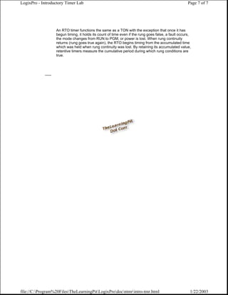LogixPro - Introductory Timer Lab                                                                       Page 7 of 7




                     An RTO timer functions the same as a TON with the exception that once it has
                     begun timing, it holds its count of time even if the rung goes false, a fault occurs,
                     the mode changes from RUN to PGM, or power is lost. When rung continuity
                     returns (rung goes true again), the RTO begins timing from the accumulated time
                     which was held when rung continuity was lost. By retaining its accumulated value,
                     retentive timers measure the cumulative period during which rung conditions are
                     true.




            ......




file://C:Program%20FilesTheLearningPitLogixProdocntmrintro-tmr.html                                1/22/2003
 