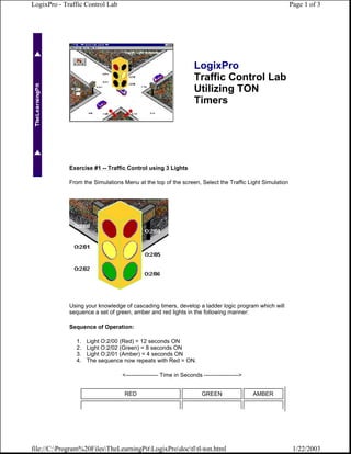 LogixPro - Traffic Control Lab                                                                         Page 1 of 3




                                                                  LogixPro
                                                                  Traffic Control Lab
                                                                  Utilizing TON
                                                                  Timers




             Exercise #1 -- Traffic Control using 3 Lights

             From the Simulations Menu at the top of the screen, Select the Traffic Light Simulation




             Using your knowledge of cascading timers, develop a ladder logic program which will
             sequence a set of green, amber and red lights in the following manner:

             Sequence of Operation:

               1.   Light O:2/00 (Red) = 12 seconds ON
               2.   Light O:2/02 (Green) = 8 seconds ON
               3.   Light O:2/01 (Amber) = 4 seconds ON
               4.   The sequence now repeats with Red = ON.

                                  <----------------- Time in Seconds ------------------>


                                   RED                               GREEN                 AMBER




file://C:Program%20FilesTheLearningPitLogixProdoctltl-ton.html                                    1/22/2003
 