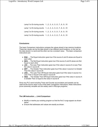 LogixPro - Introductory Word Compare Lab                                                           Page 3 of 6




                  Lamp 0 is On during counts: 1...2...3...4...5...6...7...8...9...10

                  Lamp 1 is On during counts: 1...2...3...4...5...6...7...8...9...10

                  Lamp 2 is On during counts: 1...2...3...4...5...6...7...8...9...10

                  Lamp 3 is On during counts: 1...2...3...4...5...6...7...8...9...10




            Conclusions:

            The basic Comparison instructions compare the values stored in two memory locations.
            These two values can be the data stored in two different word locations, or one can be
            the data stored in a word and the other can be a constant value. The basic comparison
            instructions are:

                  EQU .... The Equal instruction goes true if the source A and B values are Equal to
                  each other
                  NEQ .... The Not Equal instruction goes true if the source A and B values are Not
                  Equal to each other
                  LES .... The Less Than instruction goes true if the value in source A is Less Than
                  the value in source B
                  GRT .... The Greater Than instruction goes true if the value in source A is Greater
                  Than the value in source B
                  LEQ .... The Less Than OR Equal instruction goes true if the value in source A is
                  Less Than or Equal to the value in source B
                  GEQ .... The Greater Than OR Equal instruction goes true if the value in source A
                  is Greater Than or Equal to the value in source B

            Since any PLC word including Timer and Counter accumulators and presets can be
            used as the source value in any of the basic comparison instructions, these instructions
            prove extremely versatile and are widely used in RSLogix programs.




            The LIM Instruction .... Limit Comparison

                  Modify or rewrite your existing program so that the first 3 rungs appear as shown
                  below.
                  Ensure that addresses and values are exactly as shown.




file://C:Program%20FilesTheLearningPitLogixProdocncmpintro-cmp.html                              1/22/2003
 