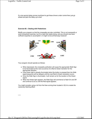 LogixPro - Traffic Control Lab                                                                          Page 2 of 3




             If a one second delay proves insuficient to get these drivers under control then just go
             ahead and jack the delay up to two!




             Exercise #2 -- Dealing with Pedestrians

             Modify your program so that the crosswalks are also controlled. This is not necessarily a
             word comparison exercise, but it's a task that needs doing, and you should now have
             sufficient expertise to accomplish it. It might not be all that easy however!




             Your program should operate as follows:

                      When depressed, the crosswalk pushbutton will cause the appropriate Walk Sign
                      to be illuminated at the next occurence of a Red to Green transition for the
                      appropriate direction.
                      If the Green light is already illuminated when the button is pressed then the Walk
                      signal sequence will be delayed until the next Red to Green transistion ocurrs.
                      Once the Walk Sign is illuminated, it will remain so for the duration of the Green
                      signal.
                      When the Amber light appears, the Walk Sign will commence to flash On and Off
                      and continue to do so until the Red signal appears.

             You might consider using a bit from the free-running timer located in S2:4 to create the
             cautionary flashing effect.




             ......




file://C:Program%20FilesTheLearningPitLogixProdoctltl-cmp.html                                       1/22/2003
 