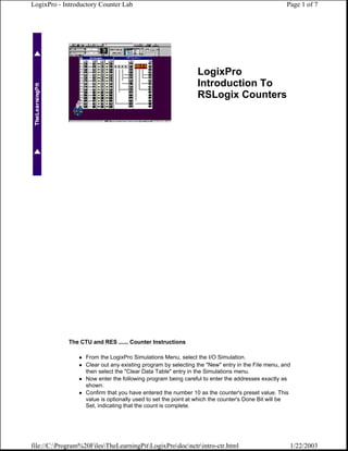 LogixPro - Introductory Counter Lab                                                               Page 1 of 7




                                                               LogixPro
                                                               Introduction To
                                                               RSLogix Counters




             The CTU and RES ...... Counter Instructions

                   From the LogixPro Simulations Menu, select the I/O Simulation.
                   Clear out any existing program by selecting the "New" entry in the File menu, and
                   then select the "Clear Data Table" entry in the Simulations menu.
                   Now enter the following program being careful to enter the addresses exactly as
                   shown.
                   Confirm that you have entered the number 10 as the counter's preset value. This
                   value is optionally used to set the point at which the counter's Done Bit will be
                   Set, indicating that the count is complete.




file://C:Program%20FilesTheLearningPitLogixProdocnctrintro-ctr.html                          1/22/2003
 