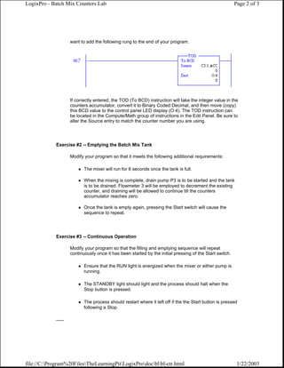 LogixPro - Batch Mix Counters Lab                                                                          Page 2 of 3




                      want to add the following rung to the end of your program.




                      If correctly entered, the TOD (To BCD) instruction will take the integer value in the
                      counters accumulator, convert it to Binary Coded Decimal, and then move (copy)
                      this BCD value to the control panel LED display (O:4). The TOD instruction can
                      be located in the Compute/Math group of instructions in the Edit Panel. Be sure to
                      alter the Source entry to match the counter number you are using.




             Exercise #2 -- Emptying the Batch Mix Tank

                      Modify your program so that it meets the following additional requirements:

                             The mixer will run for 8 seconds once the tank is full.

                             When the mixing is complete, drain pump P3 is to be started and the tank
                             is to be drained. Flowmeter 3 will be employed to decrement the existing
                             counter, and draining will be allowed to continue till the counters
                             accumulator reaches zero.

                             Once the tank is empty again, pressing the Start switch will cause the
                             sequence to repeat.




             Exercise #3 -- Continuous Operation

                      Modify your program so that the filling and emptying sequence will repeat
                      continuously once it has been started by the initial pressing of the Start switch.

                             Ensure that the RUN light is energized when the mixer or either pump is
                             running.

                             The STANDBY light should light and the process should halt when the
                             Stop button is pressed.

                             The process should restart where it left off if the the Start button is pressed
                             following a Stop.

             ......




file://C:Program%20FilesTheLearningPitLogixProdocblbl-ctr.html                                        1/22/2003
 