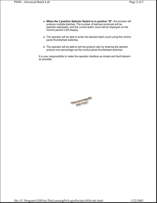 PSIM - Advanced Batch Lab                                                                             Page 2 of 2




                         When the 3 position Selector Switch is in position "B". the process will
                         produce multiple batches, The number of batches produced will be
                         operator selectable, and the current batch count will be displayed on the
                         Control panel's LED display.

                         The operator will be able to enter the desired batch count using the control
                         panel thumbwheel switches.

                         The operator will be able to set the product ratio by entering the desired
                         product one percentage via the control panel thumbwheel switches.

                  It is your responsibility to make the operator interface as simple and fault tolerant
                  as possible.




file://C:Program%20FilesTheLearningPitLogixProdocblbl-adv.html                                      1/22/2003
 