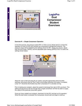 LogixPro Dual Compressor Exercise                                                                       Page 1 of 5




                                                                     LogixPro
                                                                       Dual
                                                                    Compressor
                                                                      Student
                                                                     Exercises




           Exercise #1 --- Single Compressor Operation

           In this first exercise, the pressure switch PE1 (I:1/02) is to be utilized alone to control the
           operation of motor (O:2/0) and maintain the compressor's storage tank pressure. The
           pressure range will be dictated by the settings shown for PE1. Using your mouse, adjust
           both the limit (make 120PSI), and the adjustable span setting (20PSI) of PE1 to match the
           settings shown below.




           Allow the user to start and stop the air system using the appropriate panel mounted
           switches, and ensure that the "Run" lamp is illuminated whenever the system is enabled.
           Lamp "C1" should be illuminated only when compressor #1 is actually running.

           Prior to testing your program, adjust the system's discharge flow rate to 50% as shown. This
           setting should prove to be low enough that a single compressor will then be able to supply
           the needs of this particular pneumatic system.

           Once you have created your program, download it to the PLC and test out it's operation.
           When the start button is pressed, the Compressor should start and begin to build up




http://www.thelearningpit.com/lp/doc/c2/comp2.html                                                           5/2/2004
 