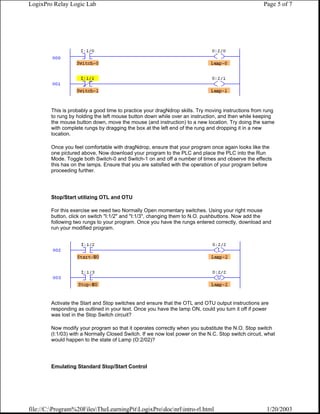 LogixPro Relay Logic Lab                                                                             Page 5 of 7




        This is probably a good time to practice your dragNdrop skills. Try moving instructions from rung
        to rung by holding the left mouse button down while over an instruction, and then while keeping
        the mouse button down, move the mouse (and instruction) to a new location. Try doing the same
        with complete rungs by dragging the box at the left end of the rung and dropping it in a new
        location.

        Once you feel comfortable with dragNdrop, ensure that your program once again looks like the
        one pictured above, Now download your program to the PLC and place the PLC into the Run
        Mode. Toggle both Switch-0 and Switch-1 on and off a number of times and observe the effects
        this has on the lamps. Ensure that you are satisfied with the operation of your program before
        proceeding further.




        Stop/Start utilizing OTL and OTU

        For this exercise we need two Normally Open momentary switches. Using your right mouse
        button, click on switch "I:1/2" and "I:1/3", changing them to N.O. pushbuttons. Now add the
        following two rungs to your program. Once you have the rungs entered correctly, download and
        run your modified program.




        Activate the Start and Stop switches and ensure that the OTL and OTU output instructions are
        responding as outlined in your text. Once you have the lamp ON, could you turn it off if power
        was lost in the Stop Switch circuit?

        Now modify your program so that it operates correctly when you substitute the N.O. Stop switch
        (I:1/03) with a Normally Closed Switch. If we now lost power on the N.C. Stop switch circuit, what
        would happen to the state of Lamp (O:2/02)?




        Emulating Standard Stop/Start Control




file://C:Program%20FilesTheLearningPitLogixProdocnrlintro-rl.html                               1/20/2003
 