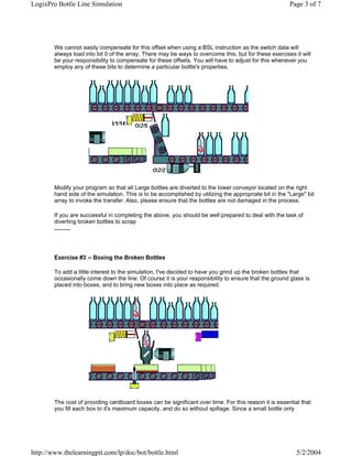 LogixPro Bottle Line Simulation                                                                          Page 3 of 7




        We cannot easily compensate for this offset when using a BSL instruction as the switch data will
        always load into bit 0 of the array. There may be ways to overcome this, but for these exercises it will
        be your responsibility to compensate for these offsets. You will have to adjust for this whenever you
        employ any of these bits to determine a particular bottle's properties.




        Modify your program so that all Large bottles are diverted to the lower conveyor located on the right
        hand side of the simulation. This is to be accomplished by utilizing the appropriate bit in the "Large" bit
        array to invoke the transfer. Also, please ensure that the bottles are not damaged in the process.

        If you are successful in completing the above, you should be well prepared to deal with the task of
        diverting broken bottles to scrap
        ..........




        Exercise #3 -- Boxing the Broken Bottles

        To add a little interest to the simulation, I've decided to have you grind up the broken bottles that
        occasionally come down the line. Of course it is your responsibility to ensure that the ground glass is
        placed into boxes, and to bring new boxes into place as required.




        The cost of providing cardboard boxes can be significant over time. For this reason it is essential that
        you fill each box to it's maximum capacity, and do so without spillage. Since a small bottle only




http://www.thelearningpit.com/lp/doc/bot/bottle.html                                                       5/2/2004
 