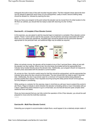 The LogixPro Elevator Simulation                                                                           Page 4 of 6




        extinguish the built-in lamp of the wall mounted request switch. The floor indicator lamps above the door
        can be utilized to determine which lamp is to be extinguished. Lastly a small 2 second settling delay
        should be allowed for, followed by opening the door.

        Once you have your program to the point where the elevator can be moved from it's initial location to the
        4th floor as outlined, you should then be ready to deal with returning it to the 1st floor.
        ..........




        Exercise #3 -- A Complete 2 Floor Elevator Control.

        In this exercise, you are asked to add the required logic to implement a complete 2 floor elevator control
        system. Floors 1 and 4 will be used for this purpose, and all switches and lamps associated with these
        floors are to be made fully operational. All added logic should be placed into the subroutine deemed
        appropriate for the particular task, and additional flags may be added as required.




        When not actively moving, the elevator will be located at one of the 2 serviced floors, sitting at rest with
        the elevator car door opened. When at rest, the only lamps illuminated will be the appropriate floor
        indicator lamp located directly above the elevator door. Additionally, your program should not respond to
        a switch press associated with the elevator's current location

        On arrival at a floor, the built-in switch lamp for that floor should be extinguished, and the appropriate floo
        indicator lamp above the door should be illuminated. The door should then be made to open 2 seconds
        later. Additionally, the door must remain open for a minimum of 5 seconds before being allowed to
        process another floor request. Floor requests occurring during this delay period should not be ignored,
        but only delayed in processing.

        While working on a solution for this exercise, keep in mind that you will soon have to extend this control to
        all 4 floors. Flags to indicate in which direction the elevator is traveling will be a must. Fortunately with jus
        2 floors, determining which direction to go is a trivial task, but one that will become quite complex when
        additional floors are added.

        Once you have assured that you can fully control the operation of this 2 floor elevator, you should be well
        prepared to move onto the multi-floor exercise.
        ..........




        Exercise #4 -- Multi Floor Elevator Control.

        Extending your program to accommodate multiple floors, would appear to be a relatively simple matter of




http://www.thelearningpit.com/lp/doc/elv/vator.html                                                          5/2/2004
 