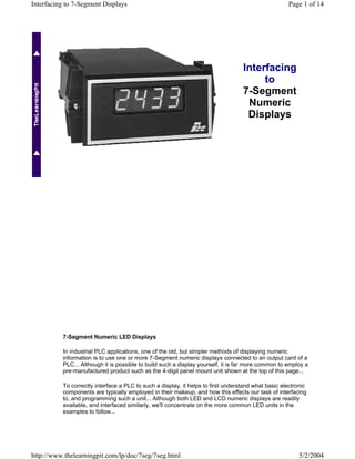 Interfacing to 7-Segment Displays                                                                   Page 1 of 14




                                                                                  Interfacing
                                                                                       to
                                                                                  7-Segment
                                                                                   Numeric
                                                                                   Displays




          7-Segment Numeric LED Displays

          In industrial PLC applications, one of the old, but simpler methods of displaying numeric
          information is to use one or more 7-Segment numeric displays connected to an output card of a
          PLC... Although it is possible to build such a display yourself, it is far more common to employ a
          pre-manufactured product such as the 4-digit panel mount unit shown at the top of this page...

          To correctly interface a PLC to such a display, it helps to first understand what basic electronic
          components are typically employed in their makeup, and how this effects our task of interfacing
          to, and programming such a unit... Although both LED and LCD numeric displays are readily
          available, and interfaced similarly, we'll concentrate on the more common LED units in the
          examples to follow...




http://www.thelearningpit.com/lp/doc/7seg/7seg.html                                                     5/2/2004
 