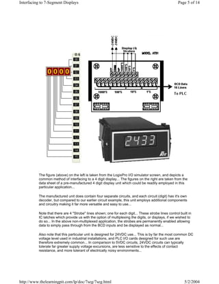 Interfacing to 7-Segment Displays                                                                     Page 5 of 14




          The figure (above) on the left is taken from the LogixPro I/O simulator screen, and depicts a
          common method of interfacing to a 4 digit display... The figures on the right are taken from the
          data sheet of a pre-manufactured 4 digit display unit which could be readily employed in this
          particular application...

          The manufactured unit does contain four separate circuits, and each circuit (digit) has it's own
          decoder, but compared to our earlier circuit example, this unit employs additional components
          and circuitry making it far more versatile and easy to use...

          Note that there are 4 "Strobe" lines shown; one for each digit... These strobe lines control built in
          IC latches which provide us with the option of multiplexing the digits, or displays, if we wished to
          do so... In the above non-multiplexed application, the strobes are permanently enabled allowing
          data to simply pass through from the BCD inputs and be displayed as normal...

          Also note that this particular unit is designed for 24VDC use... This is by far the most common DC
          voltage level used in industrial installations, and PLC I/O cards designed for such use are
          therefore extremely common... In comparison to 5VDC circuits, 24VDC circuits can typically
          tolerate far greater supply voltage excursions, are less sensitive to the effects of contact
          resistance, and more tolerant of electrically noisy environments...




http://www.thelearningpit.com/lp/doc/7seg/7seg.html                                                       5/2/2004
 
