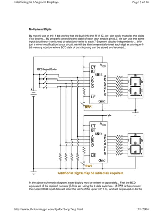Interfacing to 7-Segment Displays                                                                      Page 6 of 14




          Multiplexed Digits

          By making use of the 4-bit latches that are built into the 4511 IC, we can easily multiplex the digits
          if so desired... By properly controlling the state of each latch enable pin (LE) we can use the same
          input data lines (4 switches) to selectively write to each 7-Segment display independently... With
          just a minor modification to our circuit, we will be able to essentially treat each digit as a unique 4-
          bit memory location where BCD data of our choosing can be stored and retained...




          In the above schematic diagram, each display may be written to separately... First the BCD
          equivalent of the desired numeral (0-9) is set using the 4 data switches... If SW1 is then closed,
          the current BCD input data will enter the latch of the upper 4511 IC, and will be passed on to the




http://www.thelearningpit.com/lp/doc/7seg/7seg.html                                                        5/2/2004
 