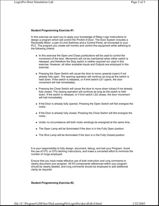 LogixPro Door Simulation Lab                                                                         Page 2 of 5




            Student Programming Exercise #1:

            In this exercise we want you to apply your knowledge of Relay Logic Instructions to
            design a program which will control the ProSim-II Door. The Door System includes a
            Reversible Motor, a pair of Limit Switches and a Control Panel, all connected to your
            PLC. The program you create will monitor and control this equipment while adhering to
            the following criteria:

                  In this exercise the Open and Close pushbuttons will be used to control the
                  movement of the door. Movement will not be maintained when either switch is
                  released, and therefore the Stop switch is neither required nor used in this
                  exercise. However, all other available Inputs and Outputs are employed in this
                  exercise.

                  Pressing the Open Switch will cause the door to move upwards (open) if not
                  already fully open. The opening operation will continue as long as the switch is
                  held down. If the switch is released, or if limit switch LS1 opens, the door
                  movement will halt immediately.

                  Pressing the Close Switch will cause the door to move down (close) if not already
                  fully closed. The closing operation will continue as long as the switch is held
                  down. If the switch is released, or if limit switch LS2 closes, the door movement
                  will halt immediately.

                  If the Door is already fully opened, Pressing the Open Switch will Not energize the
                  motor.

                  If the Door is already fully closed, Pressing the Close Switch will Not energize the
                  motor.

                  Under no circumstance will both motor windings be energized at the same time.

                  The Open Lamp will be illuminated if the door is in the Fully Open position.

                  The Shut Lamp will be illuminated if the door is in the Fully Closed position.




            It is your responsibility to fully design, document, debug, and test your Program. Avoid
            the use of OTL or OTU latching instructions, and make a concerted effort to minimize the
            number of rungs employed.

            Ensure that you have made effective use of both instruction and rung comments to
            clearly document your program. All I/O components referenced within your program
            should be clearly labeled, and rung comments should be employed to add additional
            clarity as required.




            Student Programming Exercise #2:




file://C:Program%20FilesTheLearningPitLogixProdocdldl-rl.html                                      1/22/2003
 
