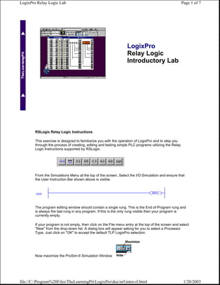LogixPro Relay Logic Lab                                                                               Page 1 of 7




                                                                   LogixPro
                                                                   Relay Logic
                                                                   Introductory Lab




        RSLogix Relay Logic Instructions

        This exercise is designed to familiarize you with the operation of LogixPro and to step you
        through the process of creating, editing and testing simple PLC programs utilizing the Relay
        Logic Instructions supported by RSLogix.




        From the Simulations Menu at the top of the screen, Select the I/O Simulation and ensure that
        the User Instruction Bar shown above is visible.




        The program editing window should contain a single rung. This is the End of Program rung and
        is always the last rung in any program. If this is the only rung visible then your program is
        currently empty.

        If your program is not empty, then click on the File menu entry at the top of the screen and select
        "New" from the drop-down list. A dialog box will appear asking for you to select a Processor
        Type. Just click on "OK" to accept the default TLP LogixPro selection.




        Now maximize the ProSim-II Simulation Window




file://C:Program%20FilesTheLearningPitLogixProdocnrlintro-rl.html                                 1/20/2003
 