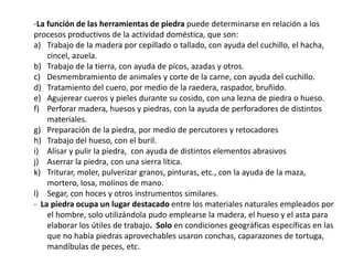-La función de las herramientas de piedra puede determinarse en relación a los 
procesos productivos de la actividad doméstica, que son: 
a) Trabajo de la madera por cepillado o tallado, con ayuda del cuchillo, el hacha, 
cincel, azuela. 
b) Trabajo de la tierra, con ayuda de picos, azadas y otros. 
c) Desmembramiento de animales y corte de la carne, con ayuda del cuchillo. 
d) Tratamiento del cuero, por medio de la raedera, raspador, bruñido. 
e) Agujerear cueros y pieles durante su cosido, con una lezna de piedra o hueso. 
f) Perforar madera, huesos y piedras, con la ayuda de perforadores de distintos 
materiales. 
g) Preparación de la piedra, por medio de percutores y retocadores 
h) Trabajo del hueso, con el buril. 
i) Alisar y pulir la piedra, con ayuda de distintos elementos abrasivos 
j) Aserrar la piedra, con una sierra lítica. 
k) Triturar, moler, pulverizar granos, pinturas, etc., con la ayuda de la maza, 
mortero, losa, molinos de mano. 
l) Segar, con hoces y otros instrumentos similares. 
- La piedra ocupa un lugar destacado entre los materiales naturales empleados por 
el hombre, solo utilizándola pudo emplearse la madera, el hueso y el asta para 
elaborar los útiles de trabajo. Solo en condiciones geográficas específicas en las 
que no había piedras aprovechables usaron conchas, caparazones de tortuga, 
mandíbulas de peces, etc. 
 