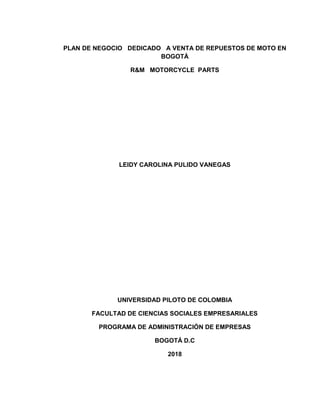 PLAN DE NEGOCIO DEDICADO A VENTA DE REPUESTOS DE MOTO EN
BOGOTÁ
R&M MOTORCYCLE PARTS
LEIDY CAROLINA PULIDO VANEGAS
UNIVERSIDAD PILOTO DE COLOMBIA
FACULTAD DE CIENCIAS SOCIALES EMPRESARIALES
PROGRAMA DE ADMINISTRACIÓN DE EMPRESAS
BOGOTÁ D.C
2018
 