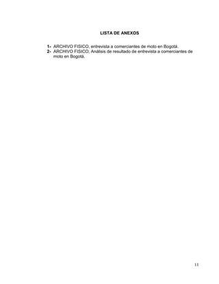 11
LISTA DE ANEXOS
1- ARCHIVO FISICO, entrevista a comerciantes de moto en Bogotá.
2- ARCHIVO FISICO, Análisis de resultado de entrevista a comerciantes de
moto en Bogotá.
 
