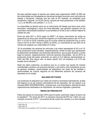 32
De esta cantidad según el reporte que realiza esta organización ANDI, El 98% de
las motocicletas son empleadas por personas de bajos recursos como vehículos de
trabajo y transporte, mientras que tan solo el 2% restante, es empleado para
recreación o deporte. Un 53,8% de los usuarios de moto pertenecen a los estratos
1 y 2, y el 98,56% a los estratos 1, 2, 3 y 4.
La motocicleta se denota como es un instrumento de trabajo que toma usos como
domicilios, mensajerías y otros con fines laborales, que generan ingresos con los
cual estos motociclistas sostienen a sus familias en el día a día e intenta mejorar la
calidad de vida.
Entre los años 2011 y 2016 según la ANDI10, el mayor crecimiento de motos se
presentó en la zona rural, donde los hogares con motocicleta pasaron del 15,7% en
2011 a 31,5% en 2016; mientras que en la zona urbana la proporción fue un poco
menor (18,7% en 2011 frente a 28,6% en 2016), un crecimiento de casi 50% en el
número de hogares con motocicleta en 5 años.
“En la actualidad, los sectores de vehículos y de motos representan el 3% y el 1%
de la producción bruta industrial, respectivamente, similar al valor que representan
la elaboración de bebidas y de productos alimenticios, que ocupan el tercer y cuarto
lugar en tamaño, respectivamente, entre los sectores industriales. Así en 2014, la
producción bruta del sector automotor se ubicó en 6,4 billones representando un
0,8% del PIB. Ese mismo año, el sector aportó 18,3 mil empleos y el 2,7% del
empleo de la industria”11.
Dado los datos anteriores, se observa que es un sector que aporta de manera
considerable y positiva a la ecónoma del país, y así mismo a los ciudadanos ya que
se generan empleos, oportunidades de adquisición por parte de las familias y
oportunidades de nuevos negocios en los diferentes sectores de comercio de
repuestos en la ciudad.
BALANZA DE PAGOS
Los productos se adquieren por medio de compra a empresas importadoras, la idea
del negocio no es ser propios importadores de los repuestos. Se van adquirir a la
empresa RMC INTERNACIONAL, empresa que, si es importadora, además de otras
organizaciones dedicadas a la importación, de marcas originales y genéricas.
ÍNDICE DE PRECIOS IPC
Índice de precios al consumidor (IPC) para el sector automotor según el banco de
la república12: “En enero de 2017, la variación mensual del IPC fue 1,02% con una
variación anual de 5,47%”. Los precios de las motos han variado a un ritmo estable
10 Ibíd. Pág. 38
11 Ibíd. Pág. 40
12 IPC. Banco de la república. 2017. En (línea). www.banrep.gov.co.
 