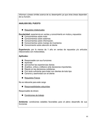 44
Informar a áreas símiles acerca de su desempeño ya que otras áreas dependen
de su función.
ANÁLISIS DEL PUESTO
 Requisitos intelectuales
Escolaridad: experiencia en ventas y conocimiento en motos y repuestos
 Conocimientos sobre moto
 Conocimientos sobre sistemas
 Conocimientos sobre información.
 Conocimientos sobre manejo de inventarios
 Conocimiento sobre atención al cliente
Experiencia: por lo menos de 1 año en ventas de repuestos y/o artículos
relacionados con motocicletas.
Aptitudes:
 Responsable con sus funciones
 Aprender
 aprovechar las experiencias diarias
 Analítico, crítico y reflexivo ante decisiones importantes.
 Rápido en las decisiones cotidianas.
 Con tacto suficiente para tratar con clientes de todo tipo
 Carisma y asertividad con el cliente
 Requisitos Físicos
No es relevante para este cargo
 Responsabilidades adquiridas
Responsable de dinero
 Condiciones de trabajo
Ambiente: condiciones estables favorables para el pleno desarrollo de sus
funciones
 