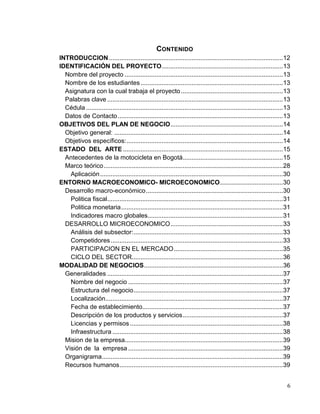 6
CONTENIDO
INTRODUCCION...................................................................................................12
IDENTIFICACIÓN DEL PROYECTO.....................................................................13
Nombre del proyecto ..........................................................................................13
Nombre de los estudiantes.................................................................................13
Asignatura con la cual trabaja el proyecto..........................................................13
Palabras clave ....................................................................................................13
Cédula ................................................................................................................13
Datos de Contacto..............................................................................................13
OBJETIVOS DEL PLAN DE NEGOCIO................................................................14
Objetivo general: ................................................................................................14
Objetivos específicos:.........................................................................................14
ESTADO DEL ARTE ...........................................................................................15
Antecedentes de la motocicleta en Bogotá.........................................................15
Marco teórico......................................................................................................28
Aplicación........................................................................................................30
ENTORNO MACROECONOMICO- MICROECONOMICO....................................30
Desarrollo macro-económico..............................................................................30
Politica fiscal....................................................................................................31
Politica monetaria............................................................................................31
Indicadores macro globales.............................................................................31
DESARROLLO MICROECONOMICO................................................................33
Análisis del subsector:.....................................................................................33
Competidores..................................................................................................33
PARTICIPACION EN EL MERCADO..............................................................35
CICLO DEL SECTOR......................................................................................36
MODALIDAD DE NEGOCIOS...............................................................................36
Generalidades ....................................................................................................37
Nombre del negocio ........................................................................................37
Estructura del negocio.....................................................................................37
Localización.....................................................................................................37
Fecha de establecimiento................................................................................37
Descripción de los productos y servicios.........................................................37
Licencias y permisos .......................................................................................38
Infraestructura .................................................................................................38
Mision de la empresa..........................................................................................39
Visión de la empresa ........................................................................................39
Organigrama.......................................................................................................39
Recursos humanos.............................................................................................39
 