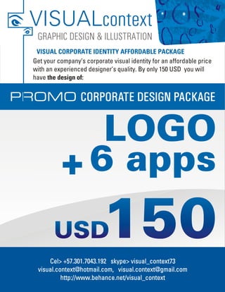 VISUALcontext
    GRAPHIC DESIGN & ILLUSTRATION
    VISUAL CORPORATE IDENTITY AFFORDABLE PACKAGE
   Get your company’s corporate visual identity for an affordable price
   with an experienced designer’s quality. By only 150 USD you will
   have the design of:


PROMO CORPORATE DESIGN PACKAGE


                LOGO
             + 6 apps

        Cel> +57.301.7043.192 skype> visual_context73
    visual.context@hotmail.com, visual.context@gmail.com
             http://www.behance.net/visual_context
 