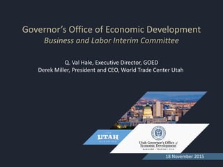 Governor’s Office of Economic Development
Business and Labor Interim Committee
18 November 2015
Q. Val Hale, Executive Director, GOED
Derek Miller, President and CEO, World Trade Center Utah
 