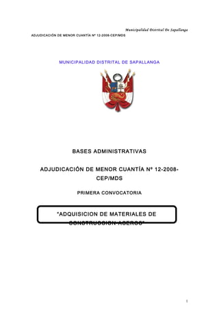 Municipalidad Distrital De Sapallanga
ADJUDICACIÓN DE MENOR CUANTÍA Nº 12-2008-CEP/MDS
MUNICIPALIDAD DISTRITAL DE SAPALLANGA
BASES ADMINISTRATIVAS
ADJUDICACIÓN DE MENOR CUANTÍA Nº 12-2008-
CEP/MDS
PRIMERA CONVOCATORIA
1
“ADQUISICION DE MATERIALES DE
CONSTRUCCION-ACEROS”
 