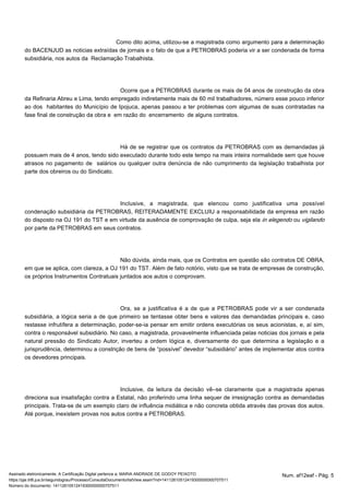 Como dito acima, utilizou-se a magistrada como argumento para a determinação 
do BACENJUD as noticias extraídas de jornais e o fato de que a PETROBRAS poderia vir a ser condenada de forma 
subsidiária, nos autos da Reclamação Trabalhista. 
Ocorre que a PETROBRAS durante os mais de 04 anos de construção da obra 
da Refinaria Abreu e Lima, tendo empregado indiretamente mais de 60 mil trabalhadores, número esse pouco inferior 
ao dos habitantes do Município de Ipojuca, apenas passou a ter problemas com algumas de suas contratadas na 
fase final de construção da obra e em razão do encerramento de alguns contratos. 
Há de se registrar que os contratos da PETROBRAS com as demandadas já 
possuem mais de 4 anos, tendo sido executado durante todo este tempo na mais inteira normalidade sem que houve 
atrasos no pagamento de salários ou qualquer outra denúncia de não cumprimento da legislação trabalhista por 
parte dos obreiros ou do Sindicato. 
Inclusive, a magistrada, que elencou como justificativa uma possível 
condenação subsidiária da PETROBRAS, REITERADAMENTE EXCLUIU a responsabilidade da empresa em razão 
do disposto na OJ 191 do TST e em virtude da ausência de comprovação de culpa, seja ela in elegendo ou vigilando 
por parte da PETROBRAS em seus contratos. 
Não dúvida, ainda mais, que os Contratos em questão são contratos DE OBRA, 
em que se aplica, com clareza, a OJ 191 do TST. Além de fato notório, visto que se trata de empresas de construção, 
os próprios Instrumentos Contratuais juntados aos autos o comprovam. 
Ora, se a justificativa é a de que a PETROBRAS pode vir a ser condenada 
subsidiária, a lógica seria a de que primeiro se tentasse obter bens e valores das demandadas principais e, caso 
restasse infrutífera a determinação, poder-se-ia pensar em emitir ordens executórias os seus acionistas, e, aí sim, 
contra o responsável subsidiário. No caso, a magistrada, provavelmente influenciada pelas noticias dos jornais e pela 
natural pressão do Sindicato Autor, inverteu a ordem lógica e, diversamente do que determina a legislação e a 
jurisprudência, determinou a constrição de bens de “possível” devedor “subsidiário” antes de implementar atos contra 
os devedores principais. 
Inclusive, da leitura da decisão vê–se claramente que a magistrada apenas 
direciona sua insatisfação contra a Estatal, não proferindo uma linha sequer de irresignação contra as demandadas 
principais. Trata-se de um exemplo claro de influência midiática e não concreta obtida através das provas dos autos. 
Até porque, inexistem provas nos autos contra a PETROBRAS. 
Assinado eletronicamente. A Certificação Digital pertence a: MARIA ANDRADE DE GODOY PEIXOTO Num. af12eaf - Pág. 5 
https://pje.trt6.jus.br/segundograu/Processo/ConsultaDocumento/listView.seam?nd=14112610512419300000000707511 
Número do documento: 14112610512419300000000707511 
 