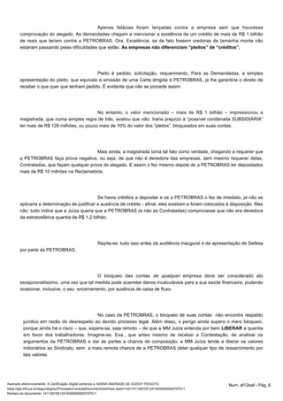 Apenas falácias foram lançadas contra a empresa sem que houvesse 
comprovação do alegado. As demandadas chegam a mencionar a existência de um crédito de mais de R$ 1 bilhão 
de reais que teriam contra a PETROBRAS. Ora, Excelência, se de fato fossem credoras de tamanha monta não 
estariam passando pelas dificuldades que estão. As empresas não diferenciam “pleitos” de “créditos”. 
Pleito é pedido, solicitação, requerimento. Para as Demandadas, a simples 
apresentação do pleito, que equivale à emissão de uma Carta dirigida à PETROBRAS, já lhe garantiria o direito de 
receber o que quer que tenham pedido. É evidente que não se procede assim. 
No entanto, o valor mencionado – mais de R$ 1 bilhão – impressionou a 
magistrada, que numa simples regra de três, avaliou que não traria prejuízo à “possível condenada SUBSIDIÁRIA” 
ter mais de R$ 126 milhões, ou pouco mais de 10% do valor dos “pleitos”, bloqueados em suas contas. 
Mais ainda, a magistrada toma tal fato como verdade, chegando a requerer que 
a PETROBRAS faça prova negativa, ou seja, de que não é devedora das empresas, sem mesmo requerer delas, 
Contratadas, que façam qualquer prova do alegado. E assim o fez mesmo depois de a PETROBRAS ter depositados 
mais de R$ 10 milhões na Reclamatória. 
Se havia créditos a depositar e se a PETROBRAS o fez de imediato, já não se 
aplicaria a determinação de justificar a ausência de crédito - afinal, eles existiam e foram colocados à disposição. Mas 
não: tudo indica que a Juíza queria que a PETROBRAS (e não as Contratadas) comprovasse que não era devedora 
da estratosférica quantia de R$ 1,2 bilhão. 
Repita-se: tudo isso antes da audiência inaugural e da apresentação de Defesa 
por parte da PETROBRAS. 
O bloqueio das contas empresa deve de qualquer ser considerado ato 
excepcionalíssimo, uma vez que tal medida pode acarretar danos incalculáveis para a sua saúde financeira, podendo 
ocasionar, inclusive, o seu encerramento, por ausência de caixa de fluxo. 
No caso da PETROBRAS, o bloqueio de suas contas não encontra respaldo 
jurídico em razão do desrespeito ao devido processo legal. Além disso, o perigo ainda supera o mero bloqueio, 
porque ainda há o risco – que, espera-se, seja remoto – de que a MM Juiza entenda por bem LIBERAR a quantia 
em favor dos trabalhadores. Imagine-se, Exa., que antes mesmo de receber a Contestação, de analisar os 
argumentos da PETROBRAS e dar às partes a chance de composição, a MM Juíza tende a liberar os valores 
milionários ao Sindicato, sem a mais remota chance de a PETROBRAS obter qualquer tipo de ressarcimento por 
tais valores. 
Assinado eletronicamente. A Certificação Digital pertence a: MARIA ANDRADE DE GODOY PEIXOTO Num. af12eaf - Pág. 6 
https://pje.trt6.jus.br/segundograu/Processo/ConsultaDocumento/listView.seam?nd=14112610512419300000000707511 
Número do documento: 14112610512419300000000707511 
 