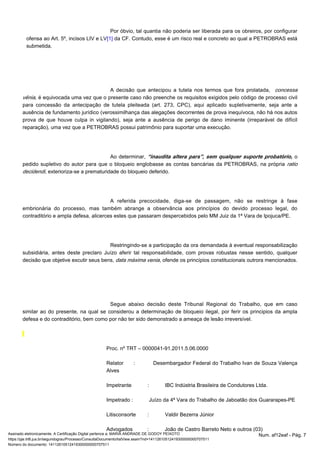Por óbvio, tal quantia não poderia ser liberada para os obreiros, por configurar 
ofensa ao Art. 5º, incisos LIV e LV da CF. Contudo, esse é um risco real e concreto ao qual [1] a PETROBRAS está 
submetida. 
A decisão que antecipou a tutela nos termos que fora prolatada, concessa 
vênia, é equivocada uma vez que o presente caso não preenche os requisitos exigidos pelo código de processo civil 
para concessão da antecipação de tutela pleiteada (art. 273, CPC), aqui aplicado supletivamente, seja ante a 
ausência de fundamento jurídico (verossimilhança das alegações decorrentes de prova inequívoca, não há nos autos 
prova de que houve culpa in vigilando), seja ante a ausência de perigo de dano iminente (irreparável de difícil 
reparação), uma vez que a PETROBRAS possui patrimônio para suportar uma execução. 
Ao determinar, “inaudita altera pars”, sem qualquer suporte probatório, o 
pedido supletivo do autor para que o bloqueio englobasse as contas bancárias da PETROBRAS, na própria ratio 
decidendi, exterioriza-se a prematuridade do bloqueio deferido. 
A referida precocidade, diga-se de passagem, não se restringe à fase 
embrionária do processo, mas também abrange a observância aos princípios do devido processo legal, do 
contraditório e ampla defesa, alicerces estes que passaram despercebidos pelo MM Juiz da 1ª Vara de Ipojuca/PE. 
Restringindo-se a participação da ora demandada à eventual responsabilização 
subsidiária, antes deste preclaro Juízo aferir tal responsabilidade, com provas robustas nesse sentido, qualquer 
decisão que objetive excutir seus bens, data máxima venia, ofende os princípios constitucionais outrora mencionados. 
Segue abaixo decisão deste Tribunal Regional do Trabalho, que em caso 
similar ao do presente, na qual se considerou a determinação de bloqueio ilegal, por ferir os principios da ampla 
defesa e do contraditório, bem como por não ter sido demonstrado a ameaça de lesão irreversível. 
Proc. nº TRT – 0000041-91.2011.5.06.0000 
Relator : Desembargador Federal do Trabalho Ivan de Souza Valença 
Alves 
Impetrante : IBC Indústria Brasileira de Condutores Ltda. 
Impetrado : Juízo da 4ª Vara do Trabalho de Jaboatão dos Guararapes-PE 
Litisconsorte : Valdir Bezerra Júnior 
Advogados : João de Castro Barreto Neto e outros (03) 
Assinado eletronicamente. A Certificação Digital pertence a: MARIA ANDRADE DE GODOY PEIXOTO Num. af12eaf - Pág. 7 
https://pje.trt6.jus.br/segundograu/Processo/ConsultaDocumento/listView.seam?nd=14112610512419300000000707511 
Número do documento: 14112610512419300000000707511 
 