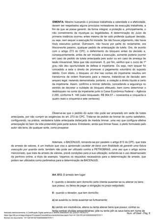 Mesmo buscando o processo trabalhista a celeridade EMENTA: e a efetividade, 
devem ser respeitados alguns princípios norteadores da execução trabalhista, a 
fim de que se possa garantir, de forma integral, a proteção e, principalmente, o 
não cometimento de injustiças ou ilegalidades. A determinação do Juízo de 
primeira instância ocorreu antes mesmo de ter sido proferida qualquer decisão, 
ou seja, nem sequer a execução foi iniciada. Se não houve julgamento, não havia 
título executivo judicial. Outrossim, não houve por parte do reclamante, ora 
litisconsorte passivo, qualquer pedido de antecipação de tutela. Ora, de acordo 
com o artigo 273 do CPC, o deferimento do bloqueio antes da decisão e, 
consequentemente, antes de ser iniciada a execução, somente poderia ocorrer 
em caso de pedido de tutela antecipada pelo autor ou em caso de ameaça de 
lesão irreversível, fatos que não ocorreram. E, por fim, verifico que o Juízo de 1º 
grau não deu oportunidade de defesa à impetrante. Ou seja, nem sequer foi 
concedido a esta o direito de promover o pagamento voluntário do suposto 
débito. Com efeito, o bloqueio on line nas contas da impetrante resultou em 
transtornos de ordem financeira para a mesma, tratando-se de decisão sem 
amparo legal, restando demonstrada, portanto, a violação a direito líquido e certo 
da impetrante. Assim, confirmo a liminar deferida, concedendo a segurança no 
sentido de decretar a nulidade do bloqueio efetuado, bem como determinar o 
desbloqueio na conta da impetrante junto à Caixa Econômica Federal – Agência 
2.265, conforme fl. 146 (valor bloqueado: R$ 954,57 – novecentos e cinquenta e 
quatro reais e cinquenta e sete centavos). 
Observa-se que o pedido do autor não pode ser amparado em sede de tutela 
antecipada, por não cumprir as exigências do art. 273 do CPC. Trata-se de pedido de liminar de cunho satisfativo, 
configurando, na prática, verdadeira tutela antecipada disfarçada de medida liminar, uma vez que configura efetiva 
antecipação do bem da vida pretendido pela parte autora. Entretanto, ainda que liminar fosse, o pleito formulado pelo 
autor não teria, de qualquer sorte, como prosperar. 
Ademais, o BACENJUD, tomando-se por paralelo o artigo 813 do CPC, que trata 
de arresto de valores, é um instituto que visa a apreensão cautelar de bens com finalidade de garantir uma futura 
execução por quantia certa, também não pode ser utilizado contra a PETROBRAS, uma vez que o artigo acima 
mencionado, que trata de arresto de valores, prevê condições para a sua utilização, evitando-se o uso desarrazoado 
da penhora online, a título de exemplo. Vejamos os requisitos necessários para a determinação de arresto, que 
podem ser utilizados como parâmetros para a determinação de BACENJUD. 
Art. 813. O arresto tem lugar: 
I - quando o devedor sem domicílio certo intenta ausentar-se ou alienar os bens 
que possui, ou deixa de pagar a obrigação no prazo estipulado; 
II - quando o devedor, que tem domicílio: 
a) se ausenta ou tenta ausentar-se furtivamente; 
b) caindo em insolvência, aliena ou tenta alienar bens que possui; contrai ou 
tenta contrair dívidas extraordinárias; põe ou tenta pôr os seus bens em nome de 
Assinado eletronicamente. A Certificação Digital pertence a: MARIA ANDRADE DE GODOY PEIXOTO Num. af12eaf - Pág. 8 
https://pje.trt6.jus.br/segundograu/Processo/ConsultaDocumento/listView.seam?nd=14112610512419300000000707511 
Número do documento: 14112610512419300000000707511 
 