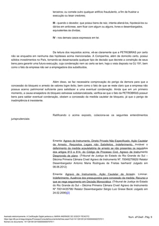 terceiros; ou comete outro qualquer artifício fraudulento, a fim de frustrar a 
execução ou lesar credores; 
III - quando o devedor, que possui bens de raiz, intenta aliená-los, hipotecá-los ou 
dá-los em anticrese, sem ficar com algum ou alguns, livres e desembargados, 
equivalentes às dívidas; 
IV - nos demais casos expressos em lei. 
Da leitura dos requisitos acima, vê-se claramente que a PETROBRAS por certo 
não se enquadra em nenhuma das hipóteses acima mencionadas. A Companhia, além de domicilio certo, possui 
sólidos investimentos no País, tornando-se desarrazoada qualquer tipo de decisão que decrete a constrição de seus 
bens para garantir uma futura execução, cuja condenação nem ao certo se tem, haja o vista disposto na OJ 191, bem 
como o fato da empresa não ser a empregadora dos substituídos. 
Além disso, se faz necessária comprovação do perigo da demora para que a 
concessão do bloqueio e arresto de valores logre êxito, bem como o fato de que se reste claro que a empresa não 
possua acervo patrimonial suficiente para satisfazer a uma eventual condenação. Ainda que em um primeiro 
momento, a causa ensejadora do bloqueio estivesse substancializada, verifica-se que o fato da PETROBRAS possuir 
bens para saldar eventual condenação, obstam a concessão da medida cautelar de bloqueio, já que o perigo de 
inadimplência é inexistente. 
Ratificando o acima exposto, colaciona-se os seguintes entendimentos 
jurisprudenciais: 
Ementa: Agravo de Instrumento. Direito Privado Não Especificado. Ação Cautelar 
de Arresto. Requisitos Legais não Satisfeitos. Indeferimento. Inviável o 
deferimento da medida acautelatória de arresto se não presentes os requisitos 
dos artigos 813 e 814, do Código de Processo Civil. Agravo de Instrumento 
Desprovido de plano. (Tribunal de Justiça do Estado do Rio Grande do Sul – 
Décima Primeira Câmara Cível/ Agravo de Instrumento Nº. 70049279920/ Relator 
Desembargador Antonio Maria Rodrigues de Freitas Iserhard/ Julgado em 
08.06.2012) 
Ementa: Agravo de Instrumento. Ação Cautelar de Arresto. Liminar. 
Indeferimento. Ausência dos pressupostos para concessão da medida. Recurso a 
que se nega seguimento em Decisão Monocrática. (Tribunal de Justiça do Estado 
do Rio Grande do Sul – Décima Primeira Câmara Cível/ Agravo de Instrumento 
Nº 70014435796/ Relator Desembargador Sérgio Luiz Grassi Beck/ Julgado em 
24.02.2006)[2] 
Assinado eletronicamente. A Certificação Digital pertence a: MARIA ANDRADE DE GODOY PEIXOTO Num. af12eaf - Pág. 9 
https://pje.trt6.jus.br/segundograu/Processo/ConsultaDocumento/listView.seam?nd=14112610512419300000000707511 
Número do documento: 14112610512419300000000707511 
 