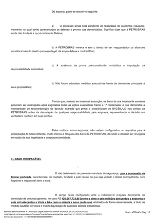 Do exposto, pode-se resumir o seguinte: 
a) O processo ainda está pendente de realização de audiência inaugural, 
momento no qual serão apresentadas as defesas e provas das demandadas. Significa dizer que à PETROBRAS 
ainda não foi dada a oportunidade de Defesa; 
b) A PETROBRAS merece e tem o direito de ver resguardados os alicerces 
constitucionais do devido processo legal, da ampla defesa e contraditório; 
c) A ausência de prova pré-constituída inviabiliza a imputação da 
responsabilidade subsidiária; 
d) Não foram adotadas medidas executórias frente às demandas principais e 
seus proprietários; 
Temos que, mesmo em eventual execução, os bens da ora Impetrante somente 
poderiam ser alcançados após esgotadas todas as ações executórias frente a 1ª Reclamada, o que demonstra a 
necessidade de reconsideração da decisão exarada que prevê a possibilidade de BACENJUD nas contas da 
PETROBRAS antes da decretação de qualquer responsabilidade pela empresa, representando a decisão um 
verdadeiro confisco em suas contas.. 
Pelos motivos acima expostos, não restam configurados os requisitos para a 
antecipação de tutela deferida, muito menos o bloqueio dos bens da PETROBRAS, devendo a decisão ser revogada 
em razão de sua ilegalidade e desproporcionalidade. 
3 - DANO IRREPARÁVEL 
O não deferimento do presente mandado de segurança, com a concessão de 
liminar pleiteada, caracterizará, de imediato, fundado e justo receio de que seja violado o direito da Impetrante, com 
flagrante e irreparável dano a esta. 
O perigo resta configurado ante o indiscutível prejuízo decorrente de 
constrição de vultuosa garantia, no caso R$ 126.667.733,89 (cento e vinte e seis milhões seiscentos e sessenta e 
sete mil setecentos e trinta e três reais e oitenta e nove centavos), arbitrados de forma desarrazoada, a título de 
medida cautelar de futura e incerta liquidação de supostos débitos trabalhistas. 
Assinado eletronicamente. A Certificação Digital pertence a: MARIA ANDRADE DE GODOY PEIXOTO Num. af12eaf - Pág. 10 
https://pje.trt6.jus.br/segundograu/Processo/ConsultaDocumento/listView.seam?nd=14112610512419300000000707511 
Número do documento: 14112610512419300000000707511 
 