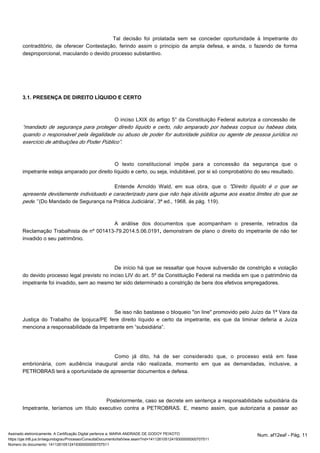 Tal decisão foi prolatada sem se conceder oportunidade à Impetrante do 
contraditório, de oferecer Contestação, ferindo assim o principio da ampla defesa, e ainda, o fazendo de forma 
desproporcional, maculando o devido processo substantivo. 
3.1. PRESENÇA DE DIREITO LÍQUIDO E CERTO 
O inciso LXIX do artigo 5° da Constituição Federal autoriza a concessão de 
“mandado de segurança para proteger direito liquido e certo, não amparado por habeas corpus ou habeas data, 
quando o responsável pela ilegalidade ou abuso de poder for autoridade pública ou agente de pessoa jurídica no 
exercício de atribuições do Poder Público”. 
O texto constitucional impõe para a concessão da segurança que o 
impetrante esteja amparado por direito líquido e certo, ou seja, indubitável, por si só comprobatório do seu resultado. 
Entende Arnoldo Wald, em sua obra, que o "Direito líquido é o que se 
apresenta devidamente individuado e caracterizado para que não haja dúvida alguma aos exatos limites do que se 
pede.” (Do Mandado de Segurança na Prática Judiciária’, 3ª ed., 1968, ás pág. 119). 
A análise dos documentos que acompanham o presente, retirados da 
Reclamação Trabalhista de nº 001413-79.2014.5.06.0191, demonstram de plano o direito do impetrante de não ter 
invadido o seu patrimônio. 
De início há que se ressaltar que houve subversão de constrição e violação 
do devido processo legal previsto no inciso LIV do art. 5º da Constituição Federal na medida em que o patrimônio da 
impetrante foi invadido, sem ao mesmo ter sido determinado a constrição de bens dos efetivos empregadores. 
Se isso não bastasse o bloqueio "on line" promovido pelo Juízo da 1ª Vara da 
Justiça do Trabalho de Ipojuca/PE fere direito líquido e certo da impetrante, eis que da liminar deferia a Juíza 
menciona a responsabilidade da Impetrante em “subsidiária”. 
Como já dito, há de ser considerado que, o processo está em fase 
embrionária, com audiência inaugural ainda não realizada, momento em que as demandadas, inclusive, a 
PETROBRAS terá a oportunidade de apresentar documentos e defesa. 
Posteriormente, caso se decrete em sentença a responsabilidade subsidiária da 
Impetrante, teríamos um título executivo contra a PETROBRAS. E, mesmo assim, que autorizaria a passar ao 
Assinado eletronicamente. A Certificação Digital pertence a: MARIA ANDRADE DE GODOY PEIXOTO Num. af12eaf - Pág. 11 
https://pje.trt6.jus.br/segundograu/Processo/ConsultaDocumento/listView.seam?nd=14112610512419300000000707511 
Número do documento: 14112610512419300000000707511 
 