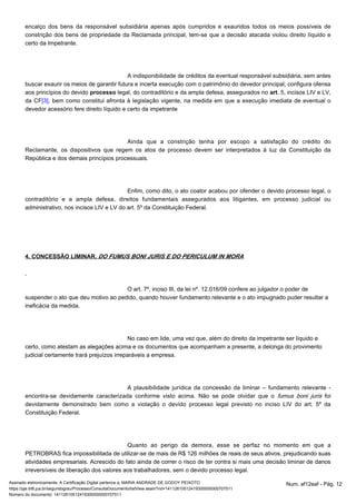 encalço dos bens da responsável subsidiária apenas após cumpridos e exauridos todos os meios possíveis de 
constrição dos bens de propriedade da Reclamada principal, tem-se que a decisão atacada violou direito líquido e 
certo da Impetrante. 
A indisponibilidade de créditos da eventual responsável subsidiária, sem antes 
buscar exaurir os meios de garantir futura e incerta execução com o patrimônio do devedor principal, configura ofensa 
aos princípios do devido legal, do contraditório e da ampla defesa, assegurados no . 5, processo art incisos LIV e LV, 
da CF[3], bem como constitui afronta à legislação vigente, na medida em que a execução imediata de eventual o 
devedor acessório fere direito líquido e certo da impetrante 
Ainda que a constrição tenha por escopo a satisfação do crédito do 
Reclamante, os dispositivos que regem os atos de processo devem ser interpretados à luz da Constituição da 
República e dos demais princípios processuais. 
Enfim, como dito, o ato coator acabou por ofender o devido processo legal, o 
contraditório e a ampla defesa, direitos fundamentais assegurados aos litigantes, em processo judicial ou 
administrativo, nos incisos LIV e LV do art. 5º da Constituição Federal. 
4. CONCESSÃO LIMINAR. DO FUMUS BONI JURIS E DO PERICULUM IN MORA 
O art. 7º, inciso III, da lei nº. 12.016/09 confere ao julgador o poder de 
suspender o ato que deu motivo ao pedido, quando houver fundamento relevante e o ato impugnado puder resultar a 
ineficácia da medida. 
No caso em lide, uma vez que, além do direito da impetrante ser líquido e 
certo, como atestam as alegações acima e os documentos que acompanham a presente, a delonga do provimento 
judicial certamente trará prejuízos irreparáveis a empresa. 
A plausibilidade jurídica da concessão da liminar – fundamento relevante - 
encontra-se devidamente caracterizada conforme visto acima. Não se pode olvidar que o fumus boni juris foi 
devidamente demonstrado bem como a violação o devido processo legal previsto no inciso LIV do art. 5º da 
Constituição Federal. 
Quanto ao perigo da demora, esse se perfaz no momento em que a 
PETROBRAS fica impossibilitada de utilizar-se de mais de R$ 126 milhões de reais de seus ativos, prejudicando suas 
atividades empresariais. Acrescido do fato ainda de correr o risco de ter contra si mais uma decisão liminar de danos 
irreversíveis de liberação dos valores aos trabalhadores, sem o devido processo legal. 
Assinado eletronicamente. A Certificação Digital pertence a: MARIA ANDRADE DE GODOY PEIXOTO Num. af12eaf - Pág. 12 
https://pje.trt6.jus.br/segundograu/Processo/ConsultaDocumento/listView.seam?nd=14112610512419300000000707511 
Número do documento: 14112610512419300000000707511 
 