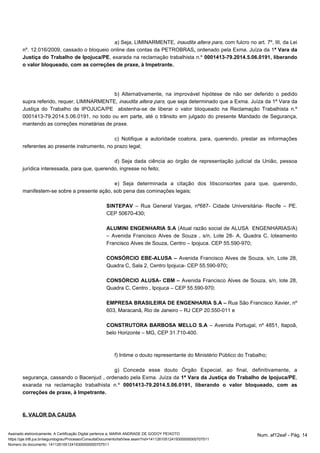 a) Seja, LIMINARMENTE, , com fulcro no art. inaudita altera pars 7º, III, da Lei 
nº. 12.016/2009, cassado o bloqueio online das contas da PETROBRAS, ordenado pela Exma. Juíza da 1ª Vara da 
Justiça do Trabalho de Ipojuca/PE, exarada na reclamação trabalhista n.º 0001413-79.2014.5.06.0191, liberando 
o valor bloqueado, com as correções de praxe, à Impetrante. 
b) Alternativamente, na improvável hipótese de não ser deferido o pedido 
supra referido, requer, LIMINARMENTE, inaudita altera pars, que seja determinado que a Exma. Juíza da 1ª Vara da 
Justiça do Trabalho de IPOJUCA/PE abstenha-se de liberar o valor bloqueado na Reclamação Trabalhista n.º 
0001413-79.2014.5.06.0191, no todo ou em parte, até o trânsito em julgado do presente Mandado de Segurança, 
mantendo as correções monetárias de praxe. 
c) Notifique a autoridade coatora, para, querendo, prestar as informações 
referentes ao presente instrumento, no prazo legal; 
d) Seja dada ciência ao órgão de representação judicial da União, pessoa 
jurídica interessada, para que, querendo, ingresse no feito; 
e) Seja determinada a citação dos litisconsortes para que, querendo, 
manifestem-se sobre a presente ação, sob pena das cominações legais; 
SINTEPAV – Rua General Vargas, nº687- Cidade Universitária- Recife – PE. 
CEP 50670-430; 
ALUMINI ENGENHARIA S.A (Atual razão social de ALUSA ENGENHARIAS/A) 
– Avenida Francisco Alves de Souza , s/n, Lote 28- A, Quadra C, loteamento 
Francisco Alves de Souza, Centro – Ipojuca. CEP 55.590-970; 
CONSÓRCIO EBE-ALUSA – Avenida Francisco Alves de Souza, s/n, Lote 28, 
Quadra C, Sala 2, Centro Ipojuca- CEP 55.590-970; 
CONSÓRCIO ALUSA- CBM – Avenida Francisco Alves de Souza, s/n, lote 28, 
Quadra C, Centro , Ipojuca – CEP 55.590-970; 
EMPRESA BRASILEIRA DE ENGENHARIA S.A – Rua São Francisco Xavier, nº 
603, Maracanã, Rio de Janeiro – RJ CEP 20.550-011 e 
CONSTRUTORA BARBOSA MELLO S.A – Avenida Portugal, nº 4851, Itapoã, 
belo Horizonte – MG, CEP 31.710-400. 
f) Intime o douto representante do Ministério Público do Trabalho; 
g) Conceda esse douto Órgão Especial, ao final, definitivamente, a 
segurança, cassando o Bacenjud , ordenado pela Exma. Juíza da 1ª Vara da Justiça do Trabalho de Ipojuca/PE, 
exarada na reclamação trabalhista n.º 0001413-79.2014.5.06.0191, liberando o valor bloqueado, com as 
correções de praxe, à Impetrante. 
6. VALOR DA CAUSA 
Assinado eletronicamente. A Certificação Digital pertence a: MARIA ANDRADE DE GODOY PEIXOTO Num. af12eaf - Pág. 14 
https://pje.trt6.jus.br/segundograu/Processo/ConsultaDocumento/listView.seam?nd=14112610512419300000000707511 
Número do documento: 14112610512419300000000707511 
 