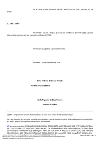 Dá à causa o valor estimativo de R$ 1.000,00 (um mil reais), para os fins de 
direito. 
7. CONCLUSÃO 
Finalmente, espera e requer que seja os pedidos da presente ação julgados 
totalmente procedente, por ser especial medida de JUSTIÇA. 
Termos em que pede e espera deferimento. 
Recife/PE , 25 de novembro de 2014. 
Maria Andrade de Godoy Peixoto. 
OAB/PE nº OAB/24597 D 
Karla Trigueiro da Silva Teixeira 
OAB/PE nº 21425 
[1] LIV – ninguém será privado da liberdade ou de seus bens sem o devido processo legal. 
LV – aos litigantes em processo judicial e administrativo, e aos acusados em geral, serão assegurados o contraditório 
e a ampla defesa, com os meios de recurso a ela inerentes 
MANDADO DE SEGURANÇA. CONCESSÃO. ANTECIPAÇÃO DOS [2] No mesmo sentido: EFEITOS DA TUTELA, 
INCLUSIVE PARA EFEITO DE RECONHECIMENTO DA RESPONSABILIDADE SUBSIDIÁRIA E/OU SOLIDÁRIA 
DO SUPOSTO TOMADOR DOS SERVIÇOS, PARA DETERMINAR A IMEDIATA SATISFAÇÃO DAS VERBAS 
RESCISÓRIAS, SOB PENA DEEXECUÇÃO COMBLOQUEIO DE VALORES PELO CONVÊNIO BACEN JUD. 
Assinado eletronicamente. A Certificação Digital pertence a: MARIA ANDRADE DE GODOY PEIXOTO Num. af12eaf - Pág. 15 
https://pje.trt6.jus.br/segundograu/Processo/ConsultaDocumento/listView.seam?nd=14112610512419300000000707511 
Número do documento: 14112610512419300000000707511 
 