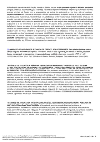 Entendimento da maioria desta Seção, vencido o Relator, de que o ato apontado afigura-se abusivo na medida 
em que ainda não reconhecida, por sentença, a eventual responsabilidade da empresa que afirma ter mantido, 
apenas, contrato de facção com a empregadora da autora da reclamação e, por isso, não ter qualquer 
responsabilidade pela contratação sub judice. Vencido o entendimento do Relator de que se desse preponderância 
ao direito básico e urgente da trabalhadora de ver satisfeitas as verbas rescisórias do contrato extinto, ainda que em 
prejuízo, num primeiro momento, do direito à ampla defesa da parte que, como a impetrante, se diz estranha àquela 
lide, especialmente tendo em conta a inequívoca existência de uma relação entre a empregadora da autora da ação 
subjacente e a ora impetrante e que ela, portanto, de alguma forma, beneficiou-se do fruto do trabalho da 
trabalhadora (tudo a ser objeto de cognição exauriente na ação subjacente) e, de outra parte, considerando que há 
cláusula no contrato mantido entre as empresas que assegura à ora impetrante amplo ressarcimento de todo e 
qualquer valor que fosse obrigada a despender no cumprimento de obrigações sociais, de natureza trabalhista, 
previdenciária ou fiscal devidas pela contratada. ACORDAM os Magistrados integrantes da 1ª Seção de Dissídios 
Individuais, por maioria, vencido o Exmo. Desembargador Relator, CONCEDER A SEGURANÇA, CONFIRMANDO A 
LIMINAR CONCEDIDA para cassar a decisão que determinou, em relação à impetrante, o pagamento das verbas 
rescisórias líquidas, em 48 horas, sob pena de penhora e execução 
[3] MANDADO DE SEGURANÇA. BLOQUEIO DE CRÉDITO. SUBSIDIARIEDADE. Fere direito líquido e certo o 
ato de bloqueio de crédito de empresa subsidiária ainda na fase cognitiva, por ofensa ao devido processo 
legal e sob pena de se caracterizar a responsabilização solidária. Segurança concedida. (TRT-19 - MS: 
107200100019003 AL 00107.2001.000.19.00-3, Relator: Severino Rodrigues, Data de Publicação: 06/02/2002) 
“MANDADO DE SEGURANÇA. PENHORA E BLOQUEIO DE NUMERÁRIO ORDENADOS PELO SISTEMA 
BACEN-JUD EM CONTA DA RESPONSÁVEL SUBSIDIÁRIA ANTES DE ESGOTADOS OS MEIOS DE GARANTIA 
DA EXECUÇAO PELA RESPONSÁVEL PRINCIPAL. Não obstante o ordenamento jurídico admita a penhora de 
dinheiro em conta corrente de empresa responsabilizada subsidiariamente pelas obrigações advindas do contrato de 
trabalho reconhecidas em juízo em feito no qual esta participou da relação processual no processo cognitivo e de 
execução, apenas em caso de inviabilidade da execução em relação à devedora principal, por inexistir bens desta 
passíveis de penhora, a execução deverá ser redirecionada ao patrimônio da responsável subsidiária, o que não foi 
observado na hipótese. A indisponibilidade imediata de créditos da Impetrante, sem antes esgotar os meios de 
garantir a execução com o patrimônio do devedor principal, configura ofensa aos princípios do devido processo legal, 
do contraditório e da ampla defesa assegurados no art. 5º, incisos LIV e LV, da Constituição da República, bem como 
constitui afronta aos limites subjetivos da coisa julgada, porquanto fere o comando sentencial que a condenou de 
forma subsidiária e não solidária. Segurança concedida. (TRT-23, Relator: DESEMBARGADORA MARIA BERENICE, 
Data de Julgamento: 30/06/2011, Tribunal Pleno).” 
“MANDADO DE SEGURANÇA. ANTECIPAÇÃO DE TUTELA CONCEDIDA DE OFÍCIO CONTRA TOMADOR DE 
SERVIÇO. ILEGALIDADE CONFIGURADA. O tomador de serviços, em relação ao qual se buscou a 
responsabilização subsidiária por eventual condenação, não pode ser constrangido, em sede de antecipação de 
tutela, concedida de ofício, com o bloqueio de valor aleatoriamente estabelecido. Configurada, na hipótese, violação a 
direito líquido e certo, merecedor de amparo pela via mandamental. (TRT-6 - MS: 45100732009506 PE 
0045100-73.2009.5.06.0000, Relator: Dinah Figueirêdo Bernardo (T1), Data de Publicação: 14/04/2010).” 
Assinado eletronicamente. A Certificação Digital pertence a: MARIA ANDRADE DE GODOY PEIXOTO Num. af12eaf - Pág. 16 
https://pje.trt6.jus.br/segundograu/Processo/ConsultaDocumento/listView.seam?nd=14112610512419300000000707511 
Número do documento: 14112610512419300000000707511 
