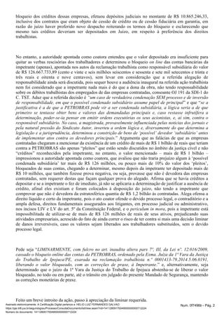 bloqueio dos créditos dessas empresas, efetuou depósitos judiciais no montante de R$ 10.865.246,33, 
inclusive dos contratos que eram objeto de cessão de crédito ou de cessão fiduciária em garantia, em 
razão do juízo haver proferido novo despacho reiterando os termos do bloqueio e esclarecendo que 
mesmo tais créditos deveriam ser depositados em Juízo, em respeito à preferência dos direitos 
trabalhistas. 
No entanto, a autoridade apontada como coatora entendeu que o valor depositado era insuficiente para 
quitar as verbas rescisórias dos trabalhadores e determinou o bloqueio das on line contas bancárias da 
impetrante (apenas), apontada nos autos da reclamação trabalhista como responsável subsidiária do valor 
de R$ 126.667.733,89 (cento e vinte e seis milhões seiscentos e sessenta e sete mil setecentos e trinta e 
três reais e oitenta e nove centavos), sem levar em consideração que a referida alegação de 
responsabilidade ainda será discutida, pois sequer houve a audiência inaugural na referida ação trabalhista 
nem foi considerado que a impetrante nada mais é do que a dona da obra, não tendo responsabilidade 
sobre os débitos trabalhistas dos empregados de das empresas contratadas, consoante OJ 191 da SDI-1 do 
C. TST. Aduz que a referida decisão é “um caso de verdadeira condenação SEM processo e de inversão 
de responsabilidade, em que o possível condenado subsidiário assume papel de principal” e que “se a 
justificativa é a de que a PETROBRAS pode vir a ser condenada subsidiária, a lógica seria a de que 
primeiro se tentasse obter bens e valores das demandadas principais e, caso restasse infrutífera a 
determinação, poder-se-ia pensar em emitir ordens executórias os seus acionistas, e, aí sim, contra o 
responsável subsidiário. No caso, a magistrada, provavelmente influenciada pelas noticias dos jornais e 
pela natural pressão do Sindicato Autor, inverteu a ordem lógica e, diversamente do que determina a 
legislação e a jurisprudência, determinou a constrição de bens de ‘possível’ devedor ‘subsidiário’ antes 
de implementar atos contra os devedores principais.” Argumenta que as falácias de que as empresas 
contratadas chegaram a mencionar da existência de um crédito de mais de R$ 1 bilhão de reais que teriam 
contra a PETROBRAS são apenas “pleitos” que estão sendo discutidos no âmbito da justiça cível e não 
“créditos” reconhecidos pela impetrante, no entanto, o valor mencionado – mais de R$ 1 bilhão – 
impressionou a autoridade apontada como coatora, que avaliou que não traria prejuízo algum à ‘possível 
condenada subsidiária’ ter mais de R$ 126 milhões, ou pouco mais de 10% do valor dos ‘pleitos’, 
bloqueados de suas contas, chegando a determinar, mesmo depois da impetrante ter depositado mais de 
R$ 10 milhões, que também fizesse prova negativa, ou seja, provasse que não é devedora das empresas 
contratadas, sem requerer destas que façam qualquer prova do alegado. Afirma que se havia créditos a 
depositar e se a impetrante o fez de imediato, já não se aplicaria a determinação de justificar a ausência de 
crédito, afinal eles existiam e foram colocados à disposição do juízo, não tendo a impetrante que 
comprovar que não é devedora da estratosférica quantia de R$ 1,2 bilhão às contratadas. Alega ofensa a 
direito líquido e certo da impetrante, pois o ato coator ofende o devido processo legal, o contraditório e a 
ampla defesa, direitos fundamentais assegurados aos litigantes, em processo judicial ou administrativo, 
nos incisos LIV e LV do art. 5º da Constituição Federal, e o periculum in mora, pois a impetrante está 
impossibilitada de utilizar-se de mais de R$ 126 milhões de reais de seus ativos, prejudicando suas 
atividades empresariais, acrescido do fato de ainda correr o risco de ter contra si mais uma decisão liminar 
de danos irreversíveis, caso os valores sejam liberados aos trabalhadores substituídos, sem o devido 
processo legal. 
Pede seja “LIMINARMENTE, com fulcro no art. inaudita altera pars 7º, III, da Lei nº. 12.016/2009, 
cassado o bloqueio online das contas da PETROBRAS, ordenado pela Exma. Juíza da 1ª Vara da Justiça 
do Trabalho de Ipojuca/PE, exarada na reclamação trabalhista n.º 0001413-79.2014.5.06.0191, 
liberando o valor bloqueado, com as correções de praxe, à Impetrante.” e, alternativamente, seja 
determinado que o juízo da 1ª Vara da Justiça do Trabalho de Ipojuca abstenha-se de liberar o valor 
bloqueado, no todo ou em parte, até o trânsito em julgado do presente Mandado de Segurança, mantendo 
as correções monetárias de praxe. 
Feito um breve introito da ação, passo à apreciação da liminar requerida. 
Assinado eletronicamente. A Certificação Digital pertence a: HELIO LUIZ FERNANDES GALVAO Num. 0f7496b - Pág. 2 
https://pje.trt6.jus.br/segundograu/Processo/ConsultaDocumento/listView.seam?nd=14112809170049000000000712224 
Número do documento: 14112809170049000000000712224 
 