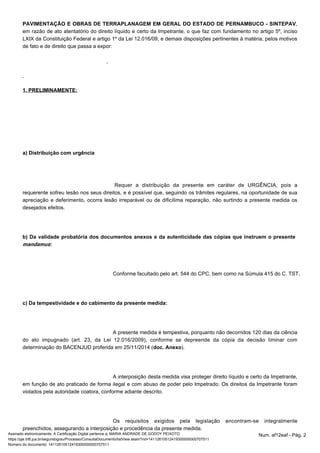 PAVIMENTAÇÃO E OBRAS DE TERRAPLANAGEM EM GERAL DO ESTADO DE PERNAMBUCO - SINTEPAV, 
em razão de ato atentatório do direito líquido e certo da Impetrante, o que faz com fundamento no artigo 5º, inciso 
LXIX da Constituição Federal e artigo 1º da Lei 12.016/09, e demais disposições pertinentes à matéria, pelos motivos 
de fato e de direito que passa a expor: 
1. PRELIMINAMENTE: 
a) Distribuição com urgência 
Requer a distribuição da presente em caráter de URGÊNCIA, pois a 
requerente sofreu lesão nos seus direitos, e é possível que, seguindo os trâmites regulares, na oportunidade de sua 
apreciação e deferimento, ocorra lesão irreparável ou de dificílima reparação, não surtindo a presente medida os 
desejados efeitos. 
b) Da validade probatória dos documentos anexos e da autenticidade das cópias que instruem o presente 
mandamus: 
Conforme facultado pelo art. 544 do CPC, bem como na Súmula 415 do C. TST, o patrono c) Da tempestividade e do cabimento da presente medida: 
A presente medida é tempestiva, porquanto não decorridos 120 dias da ciência 
do ato impugnado (art. 23, da Lei 12.016/2009), conforme se depreende da cópia da decisão liminar com 
determinação do BACENJUD proferida em 25/11/2014 (doc. Anexo). 
A interposição desta medida visa proteger direito líquido e certo da Impetrante, 
em função de ato praticado de forma ilegal e com abuso de poder pelo Impetrado. Os direitos da Impetrante foram 
violados pela autoridade coatora, conforme adiante descrito. 
Os requisitos exigidos pela legislação encontram-se integralmente 
preenchidos, assegurando a interposição e procedência da presente medida. 
Assinado eletronicamente. A Certificação Digital pertence a: MARIA ANDRADE DE GODOY PEIXOTO Num. af12eaf - Pág. 2 
https://pje.trt6.jus.br/segundograu/Processo/ConsultaDocumento/listView.seam?nd=14112610512419300000000707511 
Número do documento: 14112610512419300000000707511 
 