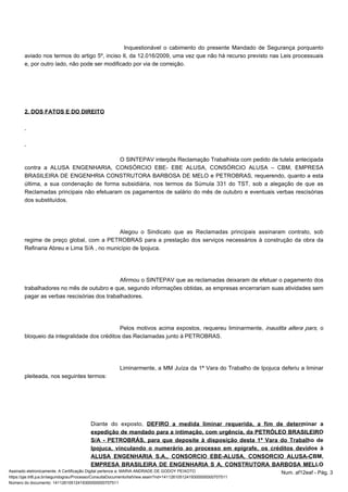 Inquestionável o cabimento do presente Mandado de Segurança porquanto 
aviado nos termos do artigo 5º, inciso II, da 12.016/2009, uma vez que não há recurso previsto nas Leis processuais 
e, por outro lado, não pode ser modificado por via de correição. 
2. DOS FATOS E DO DIREITO 
O SINTEPAV interpôs Reclamação Trabalhista com pedido de tutela antecipada 
contra a ALUSA ENGENHARIA, CONSÓRCIO EBE- EBE ALUSA, CONSÓRCIO ALUSA – CBM, EMPRESA 
BRASILEIRA DE ENGENHRIA CONSTRUTORA BARBOSA DE MELO e PETROBRAS, requerendo, quanto a esta 
última, a sua condenação de forma subsidiária, nos termos da Súmula 331 do TST, sob a alegação de que as 
Reclamadas principais não efetuaram os pagamentos de salário do mês de outubro e eventuais verbas rescisórias 
dos substituídos. 
Alegou o Sindicato que as Reclamadas principais assinaram contrato, sob 
regime de preço global, com a PETROBRAS para a prestação dos serviços necessários à construção da obra da 
Refinaria Abreu e Lima S/A , no município de Ipojuca. 
Afirmou o SINTEPAV que as reclamadas deixaram de efetuar o pagamento dos 
trabalhadores no mês de outubro e que, segundo informações obtidas, as empresas encerrariam suas atividades sem 
pagar as verbas rescisórias dos trabalhadores. 
Pelos motivos acima expostos, requereu liminarmente, inaudita altera pars, o 
bloqueio da integralidade dos créditos das Reclamadas junto à PETROBRAS. 
Liminarmente, a MM Juíza da 1ª Vara do Trabalho de Ipojuca deferiu a liminar 
pleiteada, nos seguintes termos: 
Diante do exposto, DEFIRO a medida liminar requerida, a fim de determinar a 
expedição de mandado para a intimação, com urgência, da PETRÓLEO BRASILEIRO 
S/A - PETROBRÁS, para que deposite à disposição desta 1ª Vara do Trabalho de 
Ipojuca, vinculando o numerário ao processo em epígrafe, os créditos devidos à 
ALUSA ENGENHARIA S.A., CONSORCIO EBE-ALUSA, CONSORCIO ALUSA-CBM, 
EMPRESA BRASILEIRA DE ENGENHARIA S A, CONSTRUTORA BARBOSA MELLO 
Assinado eletronicamente. A Certificação Digital pertence a: MARIA ANDRADE DE GODOY PEIXOTO Num. af12eaf - Pág. 3 
https://pje.trt6.jus.br/segundograu/Processo/ConsultaDocumento/listView.seam?nd=14112610512419300000000707511 
Número do documento: 14112610512419300000000707511 
 