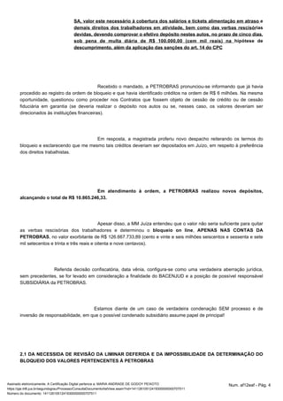 SA, valor este necessário à cobertura dos salários e tickets alimentação em atraso e 
demais direitos dos trabalhadores em atividade, bem como das verbas rescisórias 
devidas, devendo comprovar o efetivo depósito nestes autos, no prazo de cinco dias, 
sob pena de multa diária de R$ 100.000,00 (cem mil reais) na hipótese de 
descumprimento, além da aplicação das sanções do art. 14 do CPC 
Recebido o mandado, a PETROBRAS pronunciou-se informando que já havia 
procedido ao registro da ordem de bloqueio e que havia identificado créditos na ordem de R$ 6 milhões. Na mesma 
oportunidade, questionou como proceder nos Contratos que fossem objeto de cessão de crédito ou de cessão 
fiduciária em garantia (se deveria realizar o depósito nos autos ou se, nesses caso, os valores deveriam ser 
direcionados às instituições financeiras). 
Em resposta, a magistrada proferiu novo despacho reiterando os termos do 
bloqueio e esclarecendo que me mesmo tais créditos deveriam ser depositados em Juízo, em respeito à preferência 
dos direitos trabalhistas. 
Em atendimento à ordem, a PETROBRAS realizou novos depósitos, 
alcançando o total de R$ 10.865.246,33. 
Apesar disso, a MM Juíza entendeu que o valor não seria suficiente para quitar 
as verbas rescisórias dos trabalhadores e determinou o bloqueio on line, APENAS NAS CONTAS DA 
PETROBRAS, no valor exorbitante de R$ 126.667.733,89 (cento e vinte e seis milhões seiscentos e sessenta e sete 
mil setecentos e trinta e três reais e oitenta e nove centavos). 
Referida decisão confiscatória, data vênia, configura-se como uma verdadeira aberração jurídica, 
sem precedentes, se for levado em consideração a finalidade do BACENJUD e a posição de possível responsável 
SUBSIDIÁRIA da PETROBRAS. 
Estamos diante de um caso de verdadeira condenação SEM processo e de 
inversão de responsabilidade, em que o possível condenado subsidiário assume papel de principal! 
2.1 DA NECESSIDA DE REVISÃO DA LIMINAR DEFERIDA E DA IMPOSSIBILIDADE DA DETERMINAÇÃO DO 
BLOQUEIO DOS VALORES PERTENCENTES À PETROBRAS 
Assinado eletronicamente. A Certificação Digital pertence a: MARIA ANDRADE DE GODOY PEIXOTO Num. af12eaf - Pág. 4 
https://pje.trt6.jus.br/segundograu/Processo/ConsultaDocumento/listView.seam?nd=14112610512419300000000707511 
Número do documento: 14112610512419300000000707511 
 