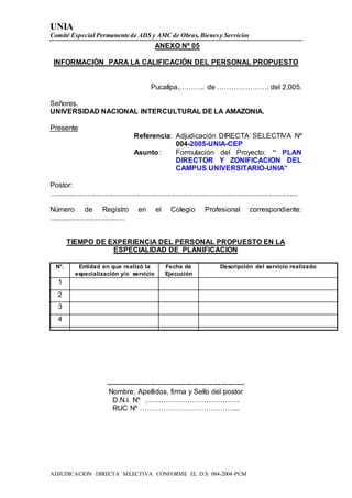 UNIA
Comité Especial Permanente de ADS y AMC de Obras, Bienesy Servicios
ADJUDICACION DIRECTA SELECTIVA CONFORME EL D.S: 084-2004-PCM
ANEXO Nº 05
INFORMACIÓN PARA LA CALIFICACIÓN DEL PERSONAL PROPUESTO
Pucallpa,……….. de …………………. del 2,005.
Señores.
UNIVERSIDAD NACIONAL INTERCULTURAL DE LA AMAZONIA.
Presente
Referencia: Adjudicación DIRECTA SELECTIVA Nº
004-2005-UNIA-CEP
Asunto: Formulación del Proyecto: “ PLAN
DIRECTOR Y ZONIFICACION DEL
CAMPUS UNIVERSITARIO-UNIA”
Postor:
…...........................................................................................................................
Número de Registro en el Colegio Profesional correspondiente:
.......................................
TIEMPO DE EXPERIENCIA DEL PERSONAL PROPUESTO EN LA
ESPECIALIDAD DE PLANIFICACION
N°. Entidad en que realizó la
especialización y/o servicio
Fecha de
Ejecución
Descripción del servicio realizado
1
2
3
4
-----------------------------------------------------------
Nombre, Apellidos, firma y Sello del postor
D.N.I. Nº ………………………………….
RUC Nº …………………………………....
 