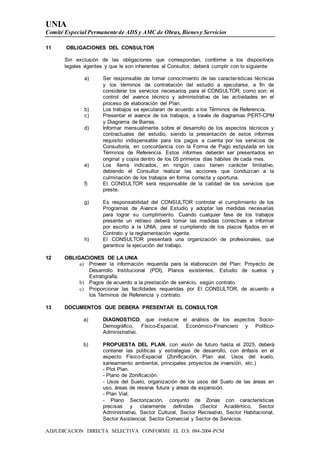 UNIA
Comité Especial Permanente de ADS y AMC de Obras, Bienesy Servicios
ADJUDICACION DIRECTA SELECTIVA CONFORME EL D.S: 084-2004-PCM
11 OBLIGACIONES DEL CONSULTOR
Sin exclusión de las obligaciones que correspondan, conforme a los dispositivos
legales vigentes y que le son inherentes al Consultor, deberá cumplir con lo siguiente:
a) Ser responsable de tomar conocimiento de las características técnicas
y los términos de contratación del estudio a ejecutarse, a fin de
considerar los servicios necesarios para el CONSULTOR; como son: el
control del avance técnico y administrativo de las actividades en el
proceso de elaboración del Plan.
b) Los trabajos se ejecutaran de acuerdo a los Términos de Referencia.
c) Presentar el avance de los trabajos, a través de diagramas PERT-CPM
y Diagrama de Barras.
d) Informar mensualmente sobre el desarrollo de los aspectos técnicos y
contractuales del estudio, siendo la presentación de estos informes
requisito indispensable para los pagos a cuenta por los servicios de
Consultoría, en concordancia con la Forma de Pago estipulada en los
Términos de Referencia. Estos informes deberán ser presentados en
original y copia dentro de los 05 primeros días hábiles de cada mes.
e) Los ítems indicados, en ningún caso tienen carácter limitativo,
debiendo el Consultor realizar las acciones que conduzcan a la
culminación de los trabajos en forma correcta y oportuna.
f) El CONSULTOR será responsable de la calidad de los servicios que
preste.
g) Es responsabilidad del CONSULTOR controlar el cumplimiento de los
Programas de Avance del Estudio y adoptar las medidas necesarias
para lograr su cumplimiento. Cuando cualquier fase de los trabajos
presente un retraso deberá tomar las medidas correctivas e informar
por escrito a la UNIA, para el cumpliendo de los plazos fijados en el
Contrato y la reglamentación vigente.
h) El CONSULTOR presentará una organización de profesionales, que
garantice la ejecución del trabajo.
12 OBLIGACIONES DE LA UNIA
a) Proveer la información requerida para la elaboración del Plan: Proyecto de
Desarrollo Institucional (PDI), Planos existentes, Estudio de suelos y
Estratigrafía.
b) Pagos de acuerdo a la prestación de servicio, según contrato.
c) Proporcionar las facilidades requeridas por El CONSULTOR, de acuerdo a
los Términos de Referencia y contrato.
13 DOCUMENTOS QUE DEBERA PRESENTAR EL CONSULTOR
a) DIAGNOSTICO, que involucre el análisis de los aspectos Socio-
Demográfico, Físico-Espacial, Económico-Financiero y Político-
Administrativo.
b) PROPUESTA DEL PLAN, con visión de futuro hasta el 2025, deberá
contener las políticas y estrategias de desarrollo, con énfasis en el
aspecto Físico-Espacial (Zonificación, Plan vial, Usos del suelo,
saneamiento ambiental, principales proyectos de inversión, etc.)
- Plot Plan.
- Plano de Zonificación.
- Usos del Suelo, organización de los usos del Suelo de las áreas en
uso, áreas de reserva futura y áreas de expansión.
- Plan Vial.
- Plano Sectorización, conjunto de Zonas con características
precisas y claramente definidas (Sector Académico, Sector
Administrativo, Sector Cultural, Sector Recreativo, Sector Habitacional,
Sector Asistencial, Sector Comercial y Sector de Servicios.
 