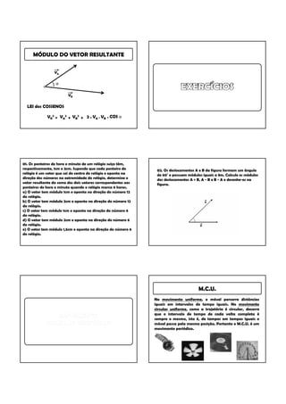 MÓDULO DO VETOR RESULTANTE

                 VA

                  α

                         VB

  LEI dos COSSENOS

             VR2 = VA2 + VB2 + 2 . VA . VB . COS α




01. Os ponteiros de hora e minuto de um relógio suíço têm,
respectivamente, 1cm e 2cm. Supondo que cada ponteiro do         02. Os deslocamentos A e B da figura formam um ângulo
relógio é um vetor que sai do centro do relógio e aponta na      de 60° e possuem módulos iguais a 8m. Calcule os módulos
direção dos números na extremidade do relógio, determine o       dos deslocamentos A + B, A - B e B - A e desenhe-os na
vetor resultante da soma dos dois vetores correspondentes aos    figura.
ponteiros de hora e minuto quando o relógio marca 6 horas.
a) O vetor tem módulo 1cm e aponta na direção do número 12
do relógio.
b) O vetor tem módulo 2cm e aponta na direção do número 12
do relógio.
c) O vetor tem módulo 1cm e aponta na direção do número 6
do relógio.
d) O vetor tem módulo 2cm e aponta na direção do número 6
do relógio.
e) O vetor tem módulo 1,5cm e aponta na direção do número 6
do relógio.




                                                                                       M.C.U.
                                                                No movimento uniforme, o móvel percorre distâncias
                                                                iguais em intervalos de tempo iguais. No movimento
                                                                circular uniforme, como a trajetória é circular, decorre
                                                                que o intervalo de tempo de cada volta completa é
                                                                sempre o mesmo, isto é, de tempos em tempos iguais o
                                                                móvel passa pela mesma posição. Portanto o M.C.U. é um
                                                                movimento periódico.
 