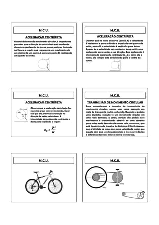 M.C.U.                                                    M.C.U.

          ACELERAÇÃO CENTRÍPETA                                     ACELERAÇÃO CENTRÍPETA
Quando falamos de movimento circular, é importante       Observe que no inicio da curva (ponto A) a velocidade
perceber que a direção da velocidade está mudando        é horizontal e para a direita e depois de um quarto de
durante a realização da curva, como pode ser ilustrado   volta, ponto B, a velocidade é vertical e para baixo.
na figura a seguir, que representa um movimento de       Apesar de a velocidade ser constante, deve existir uma
um objeto de um ponto A para um ponto B, realizando      aceleração para variar a sua direção. Essa aceleração é
um quarto de volta.                                      chamada de aceleração centrípeta (acp) e, como diz o
                                                         nome, ela sempre está direcionada para o centro da
                                                         curva.




                       M.C.U.                                                    M.C.U.

          ACELERAÇÃO CENTRÍPETA                           TRANSMISSÃO DE MOVIMENTO CIRCULAR
                                                         Para entendermos o conceito de transmissão de
               Observe que a aceleração centrípeta faz   movimento circular, vamos usar como exemplo um
               noventa graus com a velocidade. É por     meio de transporte muito conhecido. Quando se pedala
               isso que ela provoca a variação na
                                                         uma bicicleta, executa-se um movimento circular em
               direção do vetor velocidade. A
                                                         uma roda dentada, a coroa, através dos pedais. Esse
               intensidade da aceleração centrípeta e
               dada pela expressão a seguir:
                                                         movimento é transmitindo através de uma corrente
                                                         para outra roda dentada de menor raio, a catraca, que
                                                         está ligada à roda traseira da bicicleta. É fácil observar
                                  V2                     que a bicicleta se move com uma velocidade maior que
                           aC =
                                  R                      aquela com que se está pedalando, e isso ocorre devido
                                                         à diferença dos raios entre a coroa e a catraca.




                       M.C.U.                                                    M.C.U.
 